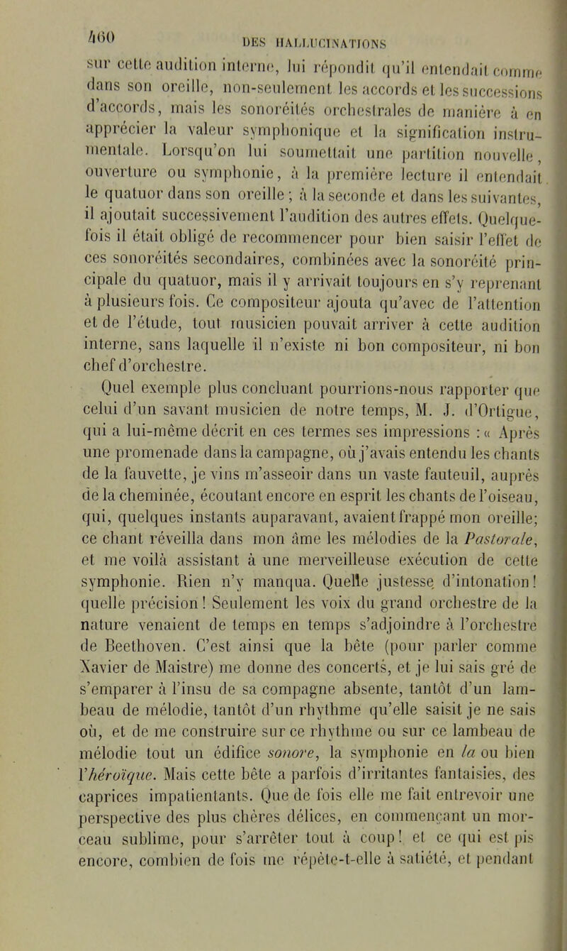 sur cello audition inlerne, lui répondit qu'il entendait coinnir dans son oreille, non-seulement les accords et les successions d'accords, mais les sonoréités orchestrales de manière à en apprécier la valeur symplionique et la signification instru- mentale. Lorsqu'on lui soumettait une partition nouvelle, ouverture ou symphonie, à la première lecture il entendait le quatuor dans son oreille ; à la seconde et dans les suivantes, il ajoutait successivement l'audition des autres effets. Quelque- fois il était obligé de recommencer pour bien saisir l'elïet de ces sonoréités secondaires, combinées avec la sonoréité prin- cipale du quatuor, mais il y arrivait toujours en s'y reprenant à plusieurs fois. Ce compositeur ajouta qu'avec de l'attention et de l'élude, tout musicien pouvait arriver à cette audition interne, sans laquelle il n'existe ni bon compositeur, ni bon chef d'orchestre. Quel exemple plus concluant pourrions-nous rapporter que celui d'un savant musicien de notre temps, M. J. (rOrtigu(3, qui a lui-même décrit en ces termes ses impressions : « Après une promenade dans la campagne, où j'avais entendu les chants de la fauvette, je vins m'asseoir dans un vaste fauteuil, auprès de la cheminée, écoulant encore en esprit les chants de l'oiseau, qui, quelques instants auparavant, avaient frappé mon oreille; ce chant réveilla dans mon âme les mélodies de la Pastorale, et me voilà assistant à une merveilleuse exécution de cette symphonie. Rien n'y manqua. Quelle justesse d'intonation! quelle précision ! Seulement les voix du grand orchestre de la nature venaient de temps en temps s'adjoindre à l'orchestre de Beethoven. C'est ainsi que la bête (pour parler comme Xavier de Maistre) me donne des concerts, et je lui sais gré de s'emparer à l'insu de sa compagne absente, tantôt d'un lam- beau de mélodie, tantôt d'un rhythme qu'elle saisit je ne sais où, et de me construire sur ce rhythme ou sur ce lambeau de mélodie tout un édifice sonore^ la symphonie en la ou bien Xhéroïque. Mais cette bête a parfois d'irritantes fantaisies, des caprices impatientants. Que de fois elle me fait entrevoir une perspective des plus chères délices, en commençant un mor- ceau sublime, pour s'arrêter tout à coup ! et ce (jui est pis encore, combien de fois me répète-t-elle à satiété, et pendant