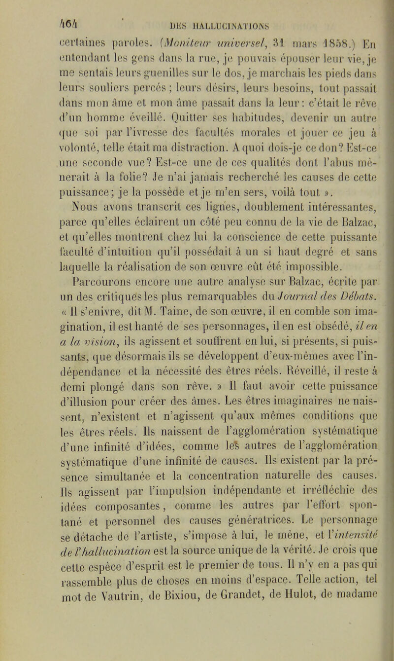 ccrluiiies paroles. {Moniteur universel, 31 mars J858.) En entendant les gens clans la rue, je pouvais épouser leur vie, je me sentais leurs guenilhis sur le dos, je marchais les pieds dans leurs souliers percés ; leurs désirs, leurs besoins, tout passait dans mon àme et mon àme passait dans la leur: c'était le rêve d'un homme éveillé. Quitter ses habitudes, devenir un autre ([ue soi par l'ivresse des facultés morales et jouer ce jeu à volonté, telle était ma distraction. A quoi dois-je ce don? Est-ce une seconde vue? Est-ce une de ces qualités dont l'abus mè- nerait à la folie? Je n'ai jamais recherché les causes de cette puissance; je la possède et je m'en sers, voilà tout ». Nous avons transcrit ces lignes, doublement intéressantes, parce qu'elles éclairent un côté peu connu de la vie de Balzac, et qu'elles montrent chez lui la conscience de cette puissante faculté d'intuition qu'il possédait à un si haut degré et sans laquelle la réahsation de son œuvre eût été impossible. Parcourons encore une autre analyse sur Balzac, écrite par un des critiques les plus remarquables àxx,Journal des Débats. H II s'enivre, dit M. Taine, de son œuvre, il en comble son ima- gination, il est hanté de ses personnages, il en est obsédé, il en a la vision, ils agissent et souffrent en lui, si présents, si puis- sants, que désormais ils se développent d'eux-mêmes avec l'in- dépendance et la nécessité des êtres réels. Réveillé, il reste à demi plongé dans son rêve. » Il faut avoir cette puissance d'illusion pour créer des âmes. Les êtres imaginaires ne nais- sent, n'existent et n'agissent qu'aux mêmes conditions que les êtres réels. Ils naissent de l'agglomération systématique d'une infinité d'idées, comme le^ autres de l'agglomération systématique d'une infinité de causes. Ils exislent par la pré- sence simultanée et la concentration naturelle des causes. Ils agissent par l'impulsion indépendante et irréfléchie des idées composantes, comme les autres par l'effort spon- tané et personnel des causes génératrices. Le personnage se détache de l'arliste, s'impose à lui, le mène, et Vinte?isité de l'hallucination est la source unique de la vérité. Je crois que cette espèce d'esprit est le premier de tous. Il n'y en a pas qui rassemble plus de choses en moins d'espace. Telle action, tel mot de Vautrin, de Bixiou, de Grandet, de Hulot, de madame