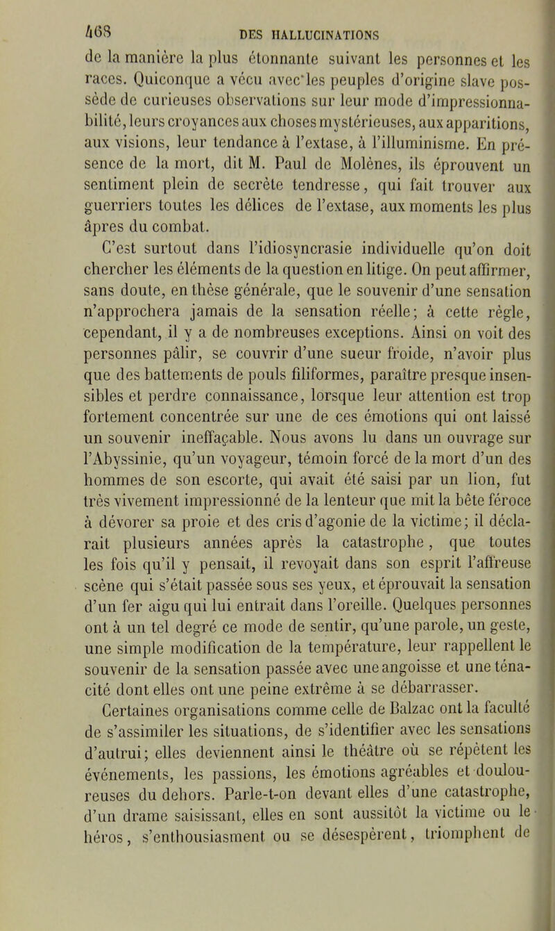 de la manière la plus étonnante suivant les personnes et les races. Quiconque a vécu avecies peuples d'origine slave pos- sède de curieuses observations sur leur mode d'impressionna- bilité, leurs croyances aux choses mystérieuses, aux apparitions, aux visions, leur tendance à l'extase, à l'illuminisme. En pré- sence de la mort, dit M. Paul de Molènes, ils éprouvent un sentiment plein de secrète tendresse, qui fait trouver aux guerriers toutes les délices de l'extase, aux moments les plus âpres du combat. C'est surtout dans l'idiosyncrasie individuelle qu'on doit chercher les éléments de la question enhtige. On peut affirmer, sans doute, en thèse générale, que le souvenir d'une sensation n'approchera jamais de la sensation réelle; à cette règle, cependant, il y a de nombreuses exceptions. Ainsi on voit des personnes pâlir, se couvrir d'une sueur froide, n'avoir plus que des battements de pouls fihformes, paraître presque insen- sibles et perdre connaissance, lorsque leur attention est trop fortement concentrée sur une de ces émotions qui ont laissé un souvenir ineffaçable. Nous avons lu dans un ouvrage sur l'Abyssinie, qu'un voyageur, témoin forcé de la mort d'un des hommes de son escorte, qui avait été saisi par un lion, fut très vivement impressionné de la lenteur que mit la bête féroce à dévorer sa proie et des cris d'agonie de la victime; il décla- rait plusieurs années après la catastrophe, que toutes les fois qu'il y pensait, il revoyait dans son esprit l'affreuse scène qui s'était passée sous ses yeux, et éprouvait la sensation d'un fer aigu qui lui entrait dans l'oreille. Quelques personnes ont à un tel degré ce mode de sentir, qu'une parole, un geste, une simple modification de la température, leur rappellent le souvenir de la sensation passée avec une angoisse et une téna- cité dont elles ont une peine extrême à se débarrasser. Certaines organisations comme celle de Balzac ont la faculté de s'assimiler les situations, de s'identifier avec les sensations d'autrui; elles deviennent ainsi le théâtre où se répètent les événements, les passions, les émotions agréables et doulou- reuses du dehors. Parle-t-on devant elles d'une catastrophe, d'un drame saisissant, elles en sont aussitôt la victime ou le héros, s'enthousiasment ou se désespèrent, triomphent de