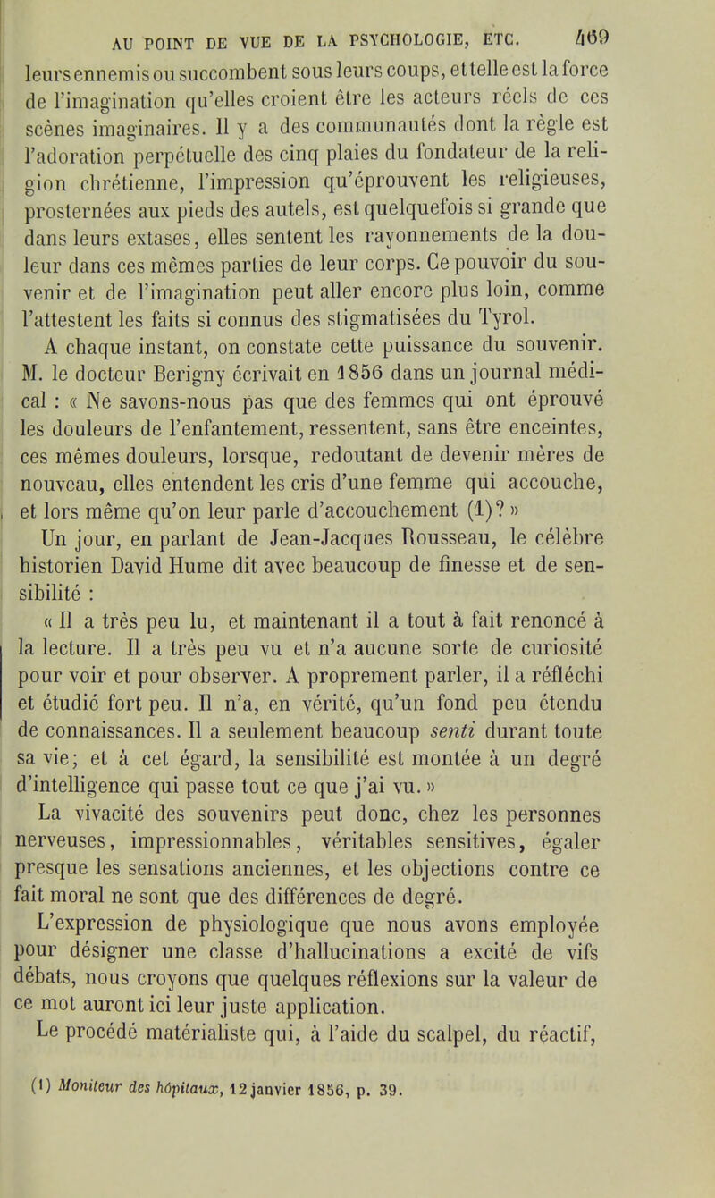 leurs ennemis OU succombent sous leurs coups, ettelleesl la force de l'imagination qu'elles croient être les acteurs réels de ces scènes imaginaires. 11 y a des communautés dont la règle est l'adoration'^l^erpétuelle des cinq plaies du fondateur de la reli- gion chrétienne, l'impression qu'éprouvent les religieuses, prosternées aux pieds des autels, est quelquefois si grande que dans leurs extases, elles sentent les rayonnements de la dou- leur dans ces mêmes parties de leur corps. Ce pouvoir du sou- venir et de l'imagination peut aller encore plus loin, comme l'attestent les faits si connus des stigmatisées du Tyrol. A chaque instant, on constate cette puissance du souvenir. M. le docteur Berigny écrivait en 1856 dans un journal médi- cal : « Ne savons-nous pas que des femmes qui ont éprouvé les douleurs de l'enfantement, ressentent, sans être enceintes, ces mêmes douleurs, lorsque, redoutant de devenir mères de nouveau, elles entendent les cris d'une femme qui accouche, et lors même qu'on leur parle d'accouchement (1)? » Un jour, en parlant de Jean-Jacques Rousseau, le célèbre historien David Hume dit avec beaucoup de finesse et de sen- sibilité : « Il a très peu lu, et maintenant il a tout à fait renoncé à la lecture. Il a très peu vu et n'a aucune sorte de curiosité pour voir et pour observer. A proprement parler, il a réfléchi et étudié fort peu. Il n'a, en vérité, qu'un fond peu étendu de connaissances. Il a seulement beaucoup senti durant toute sa vie; et à cet égard, la sensibilité est montée à un degré d'intelligence qui passe tout ce que j'ai vu. » La vivacité des souvenirs peut donc, chez les personnes nerveuses, impressionnables, véritables sensitives, égaler presque les sensations anciennes, et les objections contre ce fait moral ne sont que des différences de degré. L'expression de physiologique que nous avons employée pour désigner une classe d'hallucinations a excité de vifs débats, nous croyons que quelques réflexions sur la valeur de ce mot auront ici leur juste application. Le procédé matériaUste qui, à l'aide du scalpel, du réactif, (1) Moniteur des hôpitaux, 12 janvier 1856, p. 39.