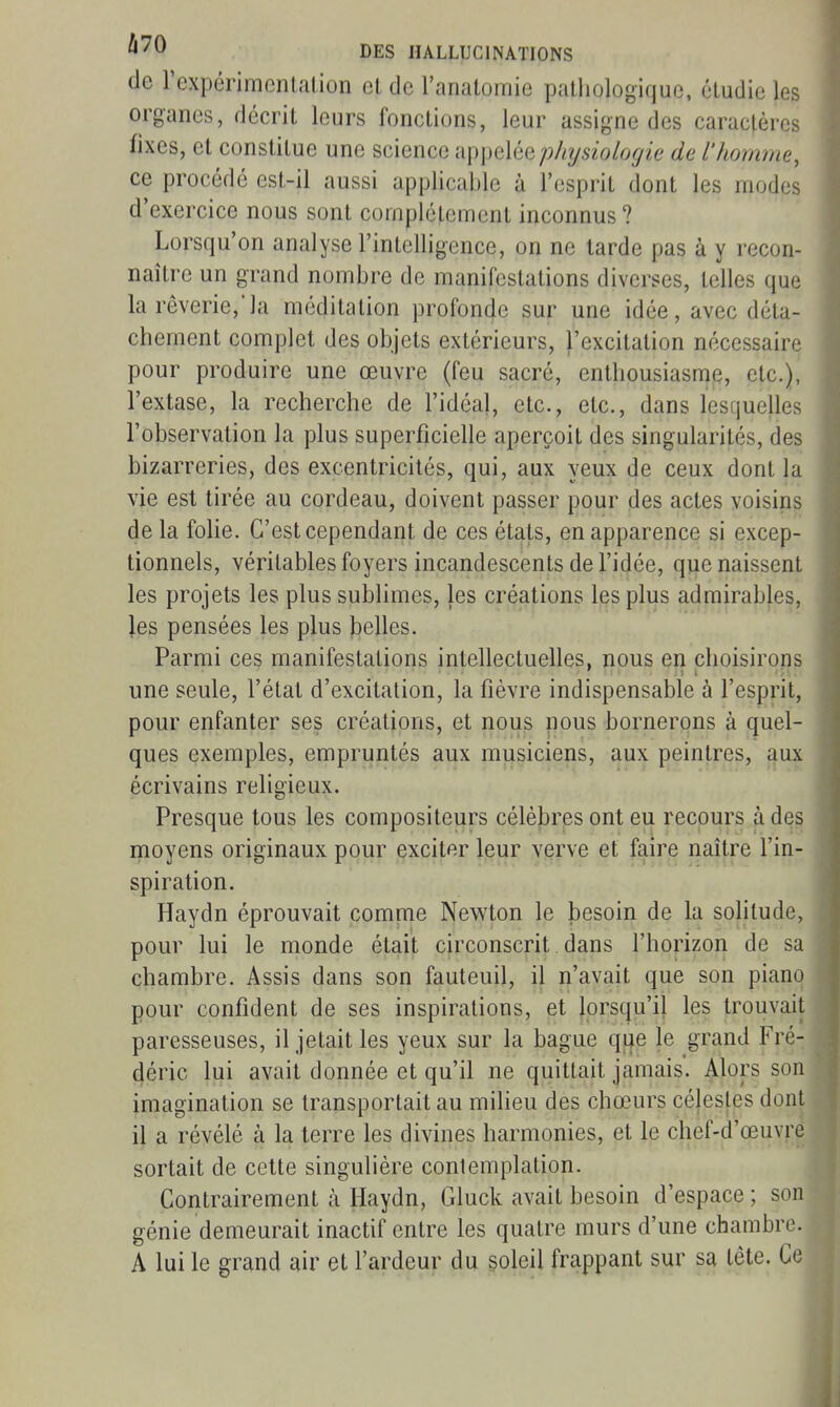 de rexpérimcnlalion et de l'analomie pathologique, étudie les organes, décrit leurs fonctions, leur assigne des caraclères fixes, et constitue une science appelée physiologie de l'homme, ce procédé est-il aussi applicable à l'esprit dont les modes d'exercice nous sont complètement inconnus? Lorsqu'on analyse l'intelligence, on ne tarde pas à y recon- naître un grand nombre de manifestations diverses, telles que la rêverie,'la méditation profonde sur une idée, avec déta- chement complet des objets extérieurs, l'excitation nécessaire pour produire une œuvre (feu sacré, enthousiasme, etc.), l'extase, la recherche de l'idéal, etc., etc., dans lesijuelles l'observation la plus superficielle aperçoit des singularités, des bizarreries, des excentricités, qui, aux yeux de ceux dont la vie est tirée au cordeau, doivent passer pour des actes voisins de la folie. C'est cependant de ces états, en apparence si excep- tionnels, véritables foyers incandescents de l'idée, que naissent les projets les plus sublimes, les créations les plus admirables, les pensées les plus belles. Parmi ces manifestations intellectuelles, nous en choisirons une seule, l'état d'excitation, la fièvre indispensable à l'esprit, pour enfanter ses créations, et nous nous bornerons à quel- ques exemples, empruntés aux musiciens, aux peintres, aux écrivains religieux. Presque tous les compositeurs célèbres ont eu recours à des moyens originaux pour exciter leur verve et faire naître l'in- spiration. Haydn éprouvait comme Newton le Ijesoin de la solitude, pour lui le monde était circonscrit dans l'horizon de sa chambre. Assis dans son fauteuil, il n'avait que son piano pour confident de ses inspirations, et lorsqu'il les trouvait paresseuses, il jetait les yeux sur la bague qije le grand Fré- déric lui avait donnée et qu'il ne quittait jamais'. Alors son imagination se transportait au milieu des chœurs célesjes dont il a révélé à la terre les divines harmonies, et le chef-d'œuvre sortait de cette singulière contemplation. Contrairement à Haydn, Gluck avait besoin d'espace ; son génie demeurait inactif entre les quatre murs d'une chambre. A lui le grand air et l'ardeur du soleil frappant sur sa tête. Ce i