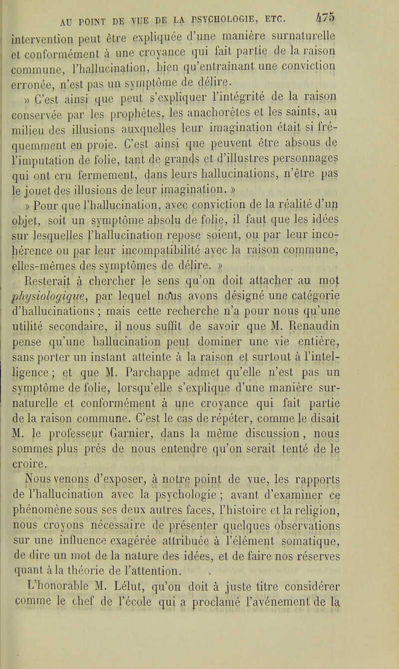 intervention peut être expliquée d'une manière surnaturelle et conformément à une croyance qui fait partie de la raison commune, l'hallucination, bien qu'entraînant une conviction erronée, n'est pas un symptôme de délire. )) C'est ainsi que peut s'expliquer l'intégrité de la raison conservée par les prophètes, les anachorètes et les saints, au milieu des illusions auxquelles leur imagination était si fré- quemment en proie. C'est ainsi que peuvent être absous de l'imputation de fohe, tant de gTan4s et d'illustres personnages qui ont cru fermement, dans leurs hallucinations, n'être pas le jouet des illusions de leur imagination. » » Pour que l'hallucination, avec conviction 4e la réalité d'un objet, soit un symptôme absolu de fohe, il faut que les idées sur lesquelles ^'hallucination repose soient, ou par leur inco- hérence ou par leur incompatibilité ayec la raison con:imune, elles-mênies des symptômes de déjire. » Resterait à chercher le sens qu'on doit attacher au mot physiologique, par lequel nolis avons désigné une catégorie d'hallucinations ; mais cette recherche n'a pour nous qu'une utilité secondaire, il nous suffit de savoir que M. Renaudin pense qu'une hallucination peut dominer une vie entière, sans porter un instant atteinte à la raison et surtout à l'intel- ligence ; et que M. Parchappe admet qu'elle n'est pas un symptôme de folie, lorsqu'elle s'explique d'une manière sur- naturelle et conformément à une croyance qui fait partie de la raison commune. C'est le cas de répéter, comme le disait M. le professeur Garnier, dans la même discussion, nous sommes plus près de nous entendre qu'on serait tenté de le croire. Nous venons d'exposer, à notre point de vue, les rapports de l'hailucination avec la psychologie ; avant d'examiner ce phénomène sous ses deux autres faces, l'histoire et la rehgion, nous croyons nécessaire de présenter quelques observations sur une influence exagérée attribuée à l'élément somatique, de dire un mot de la nature des idées, et de faire nos réserves quant à la théorie de l'attention. L'honorable M. Lélut, qu'on doit à juste titre considérer comme le chef de l'école qui a proclamé l'avènement de U