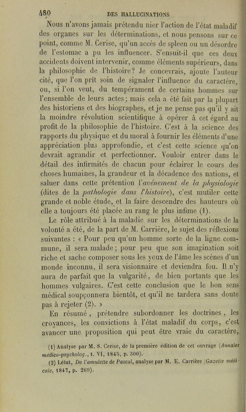 Nous n'avons jamais prétendu nier l'action de l'état maladif des organes sur les déterminations, et nous pensons sur ce point, comme M. Cerise, qu'un accès de spleen ou un désordre de l'estomac a pu les influencer. S'ensuit-il que ces deux accidents doivent intervenir, comme éléments supérieurs, dans la philosophie de l'histoire? Je concevrais, ajoute l'auteur cité, que l'on prît soin de signaler l'influence du caractère, ou, si l'on veut, du tempérament de certains hommes sur l'ensemble de leurs actes ; mais cela a été fait par la plupart des historiens et des biographes, et je ne pense pas qu'il y ait la moindre révolution scientifique à opérer à cet égard au profit de la philosophie de l'histoire. C'est à la science des rapports du physique et du moral à fournir les éléments d'une appréciation plus approfondie, et c'est cette science qu'on devrait agrandir et perfectionner. Vouloir entrer dans le détail des infirmités de chacun pour éclairer le cours des choses humaines, la grandeur et la décadence des nations, et saluer dans cette prétention Vavéne^nent de la physiologie (dites de la iwihologie dans l'histoire), c'est mutiler cette grande et noble étude, et la faire descendre des hauteurs oii elle a toujours été placée au rang le plus infime (1). Le rôle attribué à la maladie sur les déterminations de la volonté a été, de la part de M. Carrière, le sujet des réflexions suivantes : « Pour peu qu'un homme sorte de la ligne com- mune, il sera malade ; pour peu que son imagination soit riche et sache composer sous les yeux de l'âme les scènes d'un monde inconnu, il sera visionnaire et deviendra fou. Il n'y aura de parfait que la vulgarité, de bien portanls que les hommes vulgaires. C'est cette conclusion que le bon sens médical soupçonnera bientôt, et qu'il ne tardera sans doute pas à rejeter (2). » En résumé , prétendre subordonner les doctrines , les croyances, les convictions à l'état maladif du corps, c'est avancer une proposition qui peut être vraie du caractère, (1) Analyse par M. S. Cerise, de la première édition de cet ouvrage [Annales médico-psycholog., t. VI, 1845, p. 300). (2) Lélut, De Vamulelte de Pascal, analyse par M. E. Carrière [Gazelle médi- cale, 1847, p. 269).