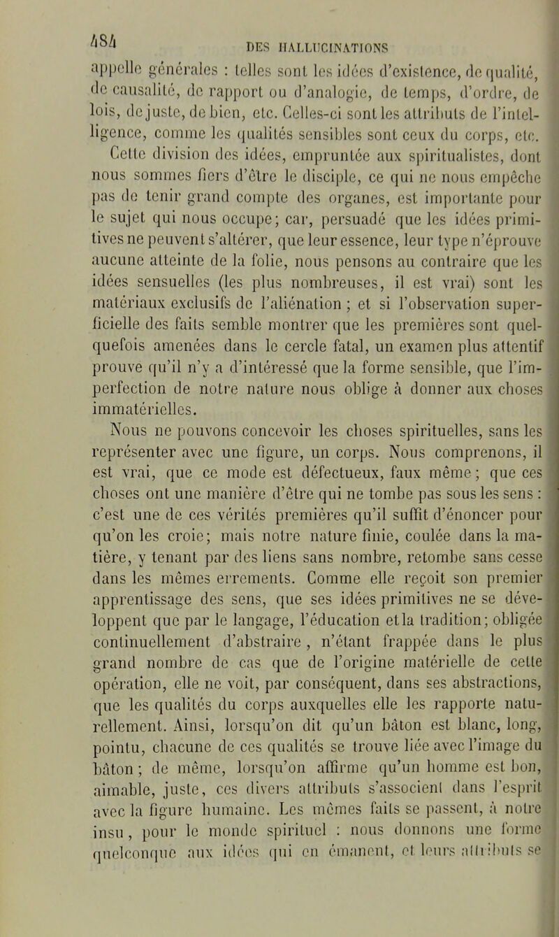 appelle générales : telles sont les idées d'existence, de qualité, de causalité, de rapport ou d'analogie, de temps, d'ordre, de lois, dcjuste, debien, etc. Celles-ci sont les attriiiuts de l'intel- ligence, comme les qualités sensibles sont ceux du corps, etc. Cette division des idées, empruntée aux sjjiritualistes, dont nous sommes fiers d'être le disciple, ce qui ne nous empêche pas do tenir grand compte des organes, est importante pour le sujet qui nous occupe; car, persuadé que les idées primi- tives ne peuvent s'altérer, que leur essence, leur type n'éprouve aucune atteinte de la folie, nous pensons au contraire que les idées sensuelles (les plus nombreuses, il est vrai) sont les matériaux exclusifs de l'aliénation ; et si l'observation super- ficielle des faits semble montrer que les premières sont quel- quefois amenées dans le cercle fatal, un examen plus attentif prouve qu'il n'y a d'intéressé que la forme sensible, que l'im- perfection de notre nature nous oblige à donner aux choses immatérielles. Nous ne pouvons concevoir les choses spirituelles, sans les représenter avec une figure, un corps. Nous comprenons, il est vrai, que ce mode est défectueux, faux même; que ces choses ont une manière d'être qui ne tombe pas sous les sens : c'est une de ces vérités premières qu'il suffît d'énoncer pour qu'on les croie ; mais notre nature finie, coulée dans la ma- tière, y tenant par des liens sans nombre, retombe sans cesse dans les mêmes errements. Comme elle reçoit son premier apprentissage des sens, que ses idées primitives ne se déve- loppent que par le langage, l'éducation et la tradition; obligée continuellement d'abstraire , n'étant frappée dans le plus grand nombre de cas que de l'origine matérielle de cette opération, elle ne voit, par conséquent, dans ses abstractions, que les qualités du corps auxquelles elle les rapporte natu- rellement. Ainsi, lorsqu'on dit qu'un bâton est blanc, long, pointu, chacune de ces quaUtés se trouve liée avec l'image du bâton ; de même, lorsqu'on affirme qu'un homme est bon, aimable, juste, ces divers attributs s'associeni dans l'esprit avec la figure humaine. Les mêmes faits se passent, à notre insu, pour le monde spirituel : nous donnons une forme quelconque aux i(lé(>s qui en émanent, et leurs allribuls se