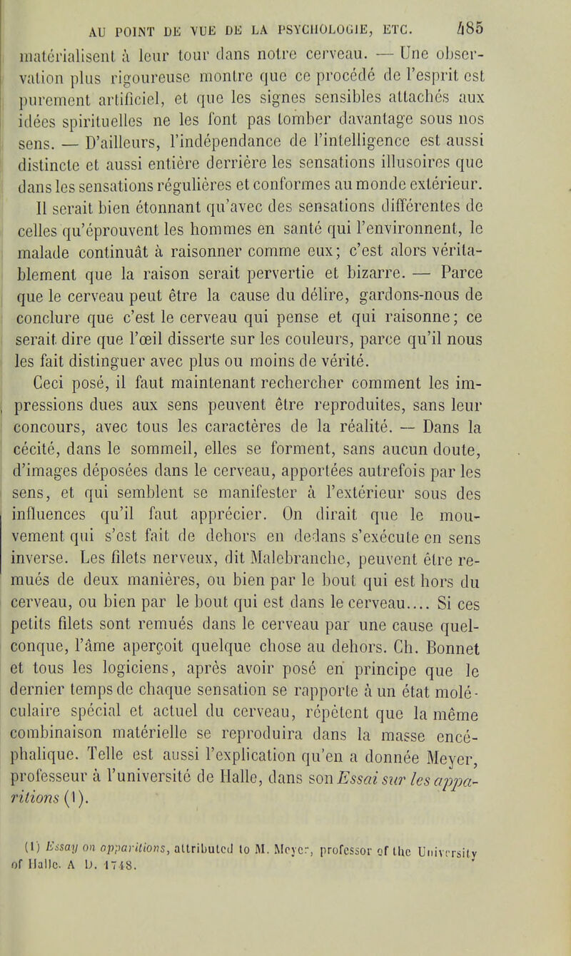 malérialiseiil à leur tour dans notre cerveau. — Une obser- vation plus rigoureuse montre que ce procédé de l'esprit est I purement artificiel, et que les signes sensibles attachés aux i idées spirituelles ne les font pas tomber davantage sous nos ; sens. — D'ailleurs, l'indépendance de l'intelligence est aussi distincte et aussi entière derrière les sensations illusoires que dans les sensations régulières et conformes au monde extérieur. Il serait bien étonnant qu'avec des sensations différentes de celles qu'éprouvent les hommes en santé qui l'environnent, le malade continuât à raisonner comme eux; c'est alors vérita- blement que la raison serait pervertie et bizarre. — Parce que le cerveau peut être la cause du délire, gardons-nous de conclure que c'est le cerveau qui pense et qui raisonne; ce serait dire que l'œil disserte sur les couleurs, parce qu'il nous les fait distinguer avec plus ou moins de vérité. Ceci posé, il faut maintenant rechercher comment les im- , pressions dues aux sens peuvent être reproduites, sans leur I concours, avec tous les caractères de la réalité. ~ Dans la cécité, dans le sommeil, elles se forment, sans aucun doute, d'images déposées dans le cerveau, apportées autrefois par les sens, et qui semblent se manifester à l'extérieur sous des influences qu'il faut apprécier. On dirait que le mou- vement qui s'est fait de dehors en dedans s'exécute en sens inverse. Les filets nerveux, dit Malebranche, peuvent être re- mués de deux manières, ou bien par le bout qui est hors du cerveau, ou bien par le bout qui est dans le cerveau.... Si ces petits filets sont remués dans le cerveau par une cause quel- conque, l'âme aperçoit quelque chose au dehors. Ch. Bonnet I et tous les logiciens, après avoir pose en principe que le dernier temps de chaque sensation se rapporte à un état molé- culaire spécial et actuel du cerveau, répètent que la même combinaison matérielle se reproduira dans la masse encé- phalique. Telle est aussi l'explication qu'en a donnée Meyer, professeur à l'université de Halle, dans ^on Essai sur les appa- ritions {\). (l) Essay on opparilions, atlributcd lo M. Moycr, profcssor q{ ihc Univcrsity of IJalIc. A \). 1748.