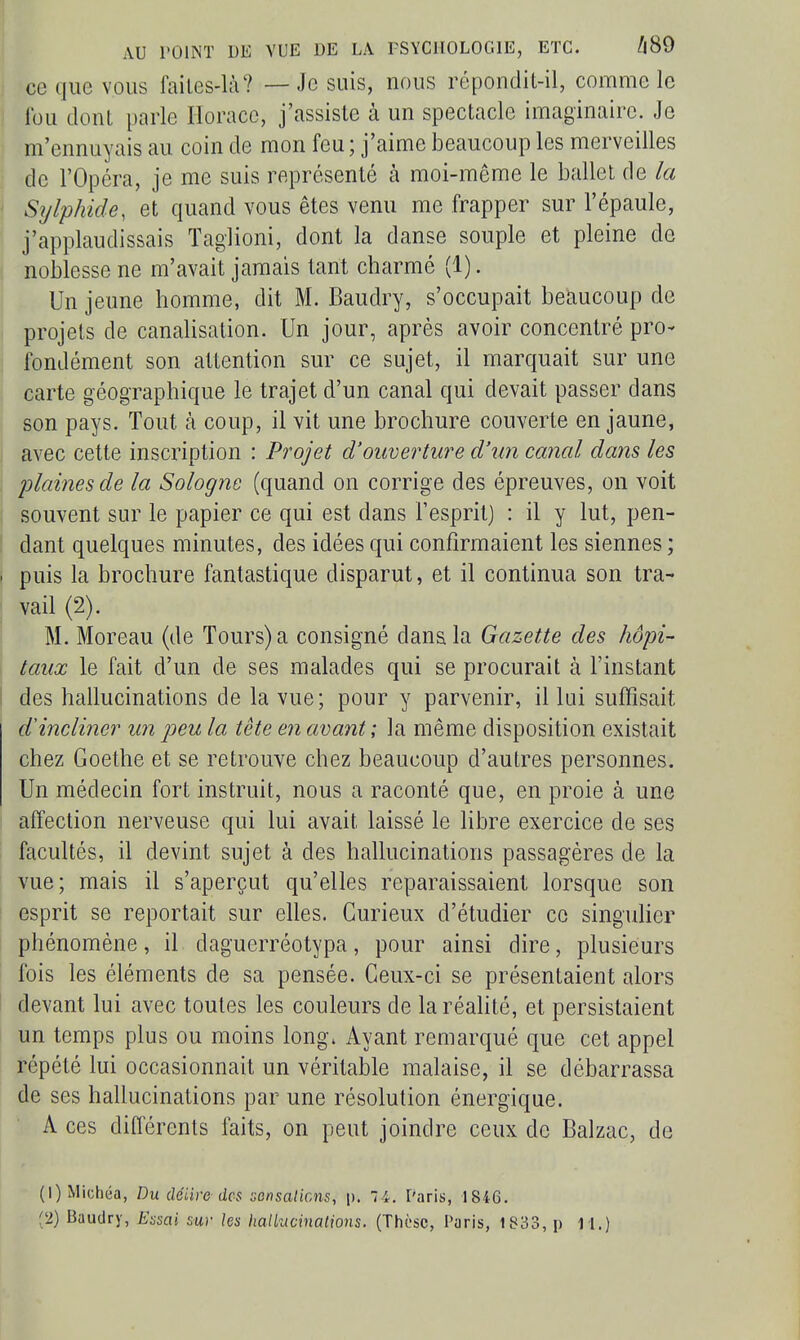 ce que vous lailes-là? — Je suis, nous répondit-il, comme le ' fou dont parle Horace, j'assiste à un spectacle imaginaire. Je m'ennuyais au coin de mon feu ; j'aime beaucoup les merveilles de l'Opéra, je me suis représenté à moi-même le ballet de la ; Sylphide, et quand vous êtes venu me frapper sur l'épaule, j'applaudissais Taglioni, dont la danse souple et pleine de noblesse ne m'avait jamais tant charmé (1). Un jeune homme, dit M. Baudry, s'occupait beaucoup de ( projets de canaHsation. Un jour, après avoir concentré pro- fondément son attention sur ce sujet, il marquait sur une carte géographique le trajet d'un canal qui devait passer dans son pays. Tout à coup, il vit une brochure couverte en jaune, avec cette inscription : Projet d'ouverture d'un canal dans les plaines de la Sologne (quand on corrige des épreuves, on voit souvent sur le papier ce qui est dans l'esprit) : il y lut, pen- ! dant quelques minutes, des idées qui confirmaient les siennes ; . puis la brochure fantastique disparut, et il continua son tra- vail (2). M. Moreau (de Tours) a consigné dans la Gazette des hôpi- taux le fait d'un de ses malades qui se procurait à l'instant 1 des hallucinations de la vue; pour y parvenir, il lui suffisait d'incliner un peu la tête en avant ; la même disposition existait chez Goethe et se retrouve chez beaucoup d'autres personnes. Un médecin fort instruit, nous a raconté que, en proie à une affection nerveuse qui lui avait laissé le libre exercice de ses facultés, il devint sujet à des hallucinations passagères de la vue; mais il s'aperçut qu'elles reparaissaient lorsque son esprit se reportait sur elles. Curieux d'étudier ce singuher phénomène, il daguerréotypa, pour ainsi dire, plusieurs fois les éléments de sa pensée. Ceux-ci se présentaient alors devant lui avec toutes les couleurs de la réahté, et persistaient un temps plus ou moins long. Ayant remarqué que cet appel répété lui occasionnait un véritable malaise, il se débarrassa de ses hallucinations par une résolution énergique. A ces différents faits, on peut joindre ceux de Balzac, de (1) Michéa, Du dciire des :;ensaliGns, p. li. Paris, 1846. (2) Baudry, E-^sai sur les halkicinalions. (Thèse, Paris, 1833, p 11.)