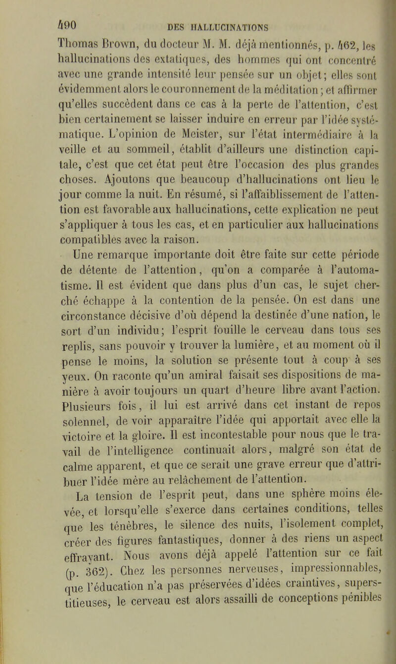 Thomas Brown, du docteur M. M. déjà mentionnés, p. ^62, les hallucinations des extatiques, des hommes qui ont concenlrc avec une grande intensité leur pensée sur un objet; elles sont évidemment alors le couronnement de la méditation ; et affirmer qu'elles succèdent dans ce cas à la perte de l'attention, c'est bien certainement se laisser induire en erreur par l'idée systé- matique. L'opinion de Meister, sur l'état intermédiaire à la veille et au sommeil, établit d'ailleurs une distinction capi- tale, c'est que cet état peut être l'occasion des plus grandes choses. Ajoutons que beaucoup d'hallucinations ont heu le jour comme la nuit. En résumé, si TaffaiWissement de l'atten- tion est favorable aux hallucinations, cette explication ne peut s'appliquer à tous les cas, et en particuher aux hallucinations compatibles avec la raison. Une remarque importante doit être faite sur cette période de détente de l'attention, qu'on a comparée à l'automa- tisme. Il est évident que dans plus d'un cas, le sujet cher- ché échappe à la contention de la pensée. On est dans une circonstance décisive d'où dépend la destinée d'une nation, le sort d'un individu; l'esprit fouille le cerveau dans tous ses repHs, sans pouvoir y trouver la lumière, et au moment où il pense le moins, la solution se présente tout à coup à ses yeux. On raconte qu'un amiral faisait ses dispositions de ma- nière à avoir toujours un quart d'heure hbre avant l'action. Plusieurs fois, il lui est arrivé dans cet instant de repos solennel, de voir apparaître l'idée qui apportait avec elle la victoire et la gloire. Il est incontestable pour nous que le tra- vail de l'intelligence continuait alors, malgré son état de calme apparent, et que ce serait une grave erreur que d'attri- buer l'idée mère au relâchement de l'attention. La tension de l'esprit peut, dans une sphère moins éle- vée, et lorsqu'elle s'exerce dans certaines conditions, telles que les ténèbres, le silence des nuits, l'isolement complet, créer des figures fantastiques, donner à des riens un aspect effrayant. Nous avons déjà appelé l'attention sur ce fait (p. 362). Chez les personnes nerveuses, impressionnables, que l'éducation n'a pas préservées d'idées craintives, supers- titieuses, le cerveau est alors assaiUi de conceptions pénibles