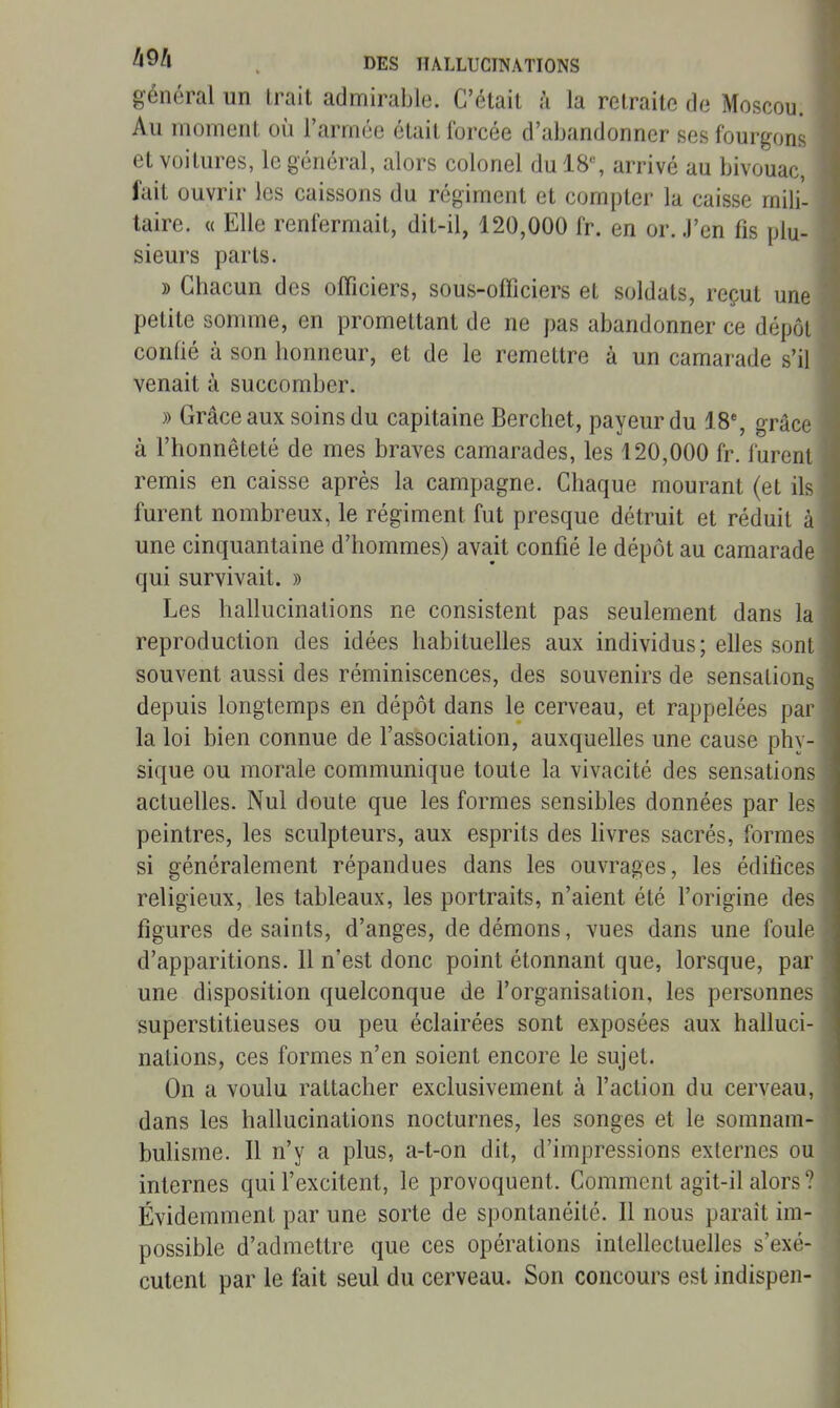 général un Irait admirable. C'était à la retraite de Moscou. Au moment où l'armée était forcée d'abandonner ses fourgons et voitures, le général, alors colonel du 18% arrivé au bivouac, fait ouvrir les caissons du régiment et compter la caisse mili- taire. « Elle renfermait, dit-il, 120,000 fr. en or. J'en fis plu- sieurs parts. )) Chacun des officiers, sous-officiers et soldats, reçut une petite somme, en promettant de ne pas abandonner ce dépôt confié à son honneur, et de le remettre à un camarade s'il venait à succomber. )) Grâce aux soins du capitaine Berchet, payeur du 18% grâce à l'honnêteté de mes braves camarades, les 120,000 fr. furent remis en caisse après la campagne. Chaque mourant (et ils furent nombreux, le régiment fut presque détruit et réduit à une cinquantaine d'hommes) avait confié le dépôt au camarade qui survivait. » Les hallucinations ne consistent pas seulement dans la reproduction des idées habituelles aux individus; elles sont souvent aussi des réminiscences, des souvenirs de sensations depuis longtemps en dépôt dans le cerveau, et rappelées par la loi bien connue de l'association, auxquelles une cause phy- sique ou morale communique toute la vivacité des sensations actuelles. Nul doute que les formes sensibles données par les peintres, les sculpteurs, aux esprits des livres sacrés, formes si généralement répandues dans les ouvrages, les édifices religieux, les tableaux, les portraits, n'aient été l'origine des figures de saints, d'anges, de démons, vues dans une foule d'apparitions. Il n'est donc point étonnant que, lorsque, par une disposition quelconque de l'organisation, les personnes superstitieuses ou peu éclairées sont exposées aux halluci- nations, ces formes n'en soient encore le sujet. On a voulu rattacher exclusivement à l'action du cerveau, dans les hallucinations nocturnes, les songes et le somnam- bulisme. Il n'y a plus, a-t-on dit, d'impressions externes ou internes qui l'excitent, le provoquent. Comment agit-il alors ? Évidemment par une sorte de spontanéité. Il nous paraît im- possible d'admettre que ces opérations intellectuelles s'exé- cutent par le fait seul du cerveau. Son concours est indispen-