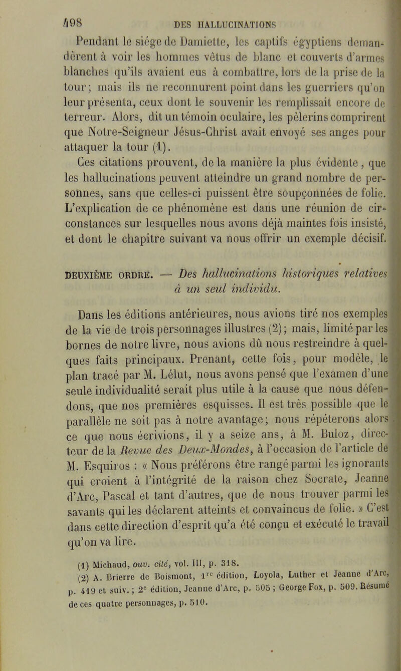 Pendant le siège de DamieUe, les captifs égyptiens deman- dèrent à voir les hommes vêtus de blanc et couverts d'armos blanciies qu'ils avaient eus à combattre, lors de la prise de lu tour; mais ils ne reconnurent point dans les guerriers qu'on leur présenta, ceux dont le souvenir les remplissait encore de terreur. Alors, dit un témoin oculaire, les pèlerins comprirent que Notre-Seigneur Jésus-Christ avait envoyé ses anges pour attaquer la tour (1). Ces citations prouvent, de la manière la plus évidente , que les hallucinations peuvent atteindre un grand nombre de per- sonnes, sans que celles-ci puissent être soupçonnées de fobc. L'explication de ce phénomène est dans une réunion de cir- constances sur lesquelles nous avons déjà maintes fois insisté, et dont le chapitre suivant va nous offrir un exemple décisif. DEUXIÈME ORDRE. — Des hallucinations historiques relatives à U7i seul individu. Dans les éditions antérieures, nous avions tiré nos exemples de la vie de trois personnages illustres (2); mais, limité par les bornes de notre livre, nous avions dû nous restreindre à quel- ques faits principaux. Prenant, celte fois, pour modèle, le plan tracé par M. Lélut, nous avons pensé que l'examen d'une seule individualité serait plus utile à la cause que nous défen- dons, que nos premières esquisses. Il est très possible que le parallèle ne soit pas à notre avantage ; nous répéterons alors ce que nous écrivions, il y a seize ans, à M. Buloz, direc- teur delà Revue des Deux-Mondes, à l'occasion de l'article de M. Esquiros : « Nous préférons être rangé parmi les ignorants qui croient à l'intégrité de la raison chez Socrate, Jeanne d'Arc, Pascal et tant d'autres, que de nous trouver parmi les savants qui les déclarent atteints et convaincus de folie. » C'est dans cette direction d'esprit qu'a été conçu et exécuté le travail qu'on va lire. (1) Michaud, ouv. cité, vol. III, p. 318. (2) A. Brierre de Boismont, l^*^ édition, Loyola, Luther et Jeanne d'Arc, p. 419 et suiv. ; 2« édition, Jeanne d'Arc, p, 505 ; George Fox, p. 509. Résumé de ces quatre personnages, p. 510.