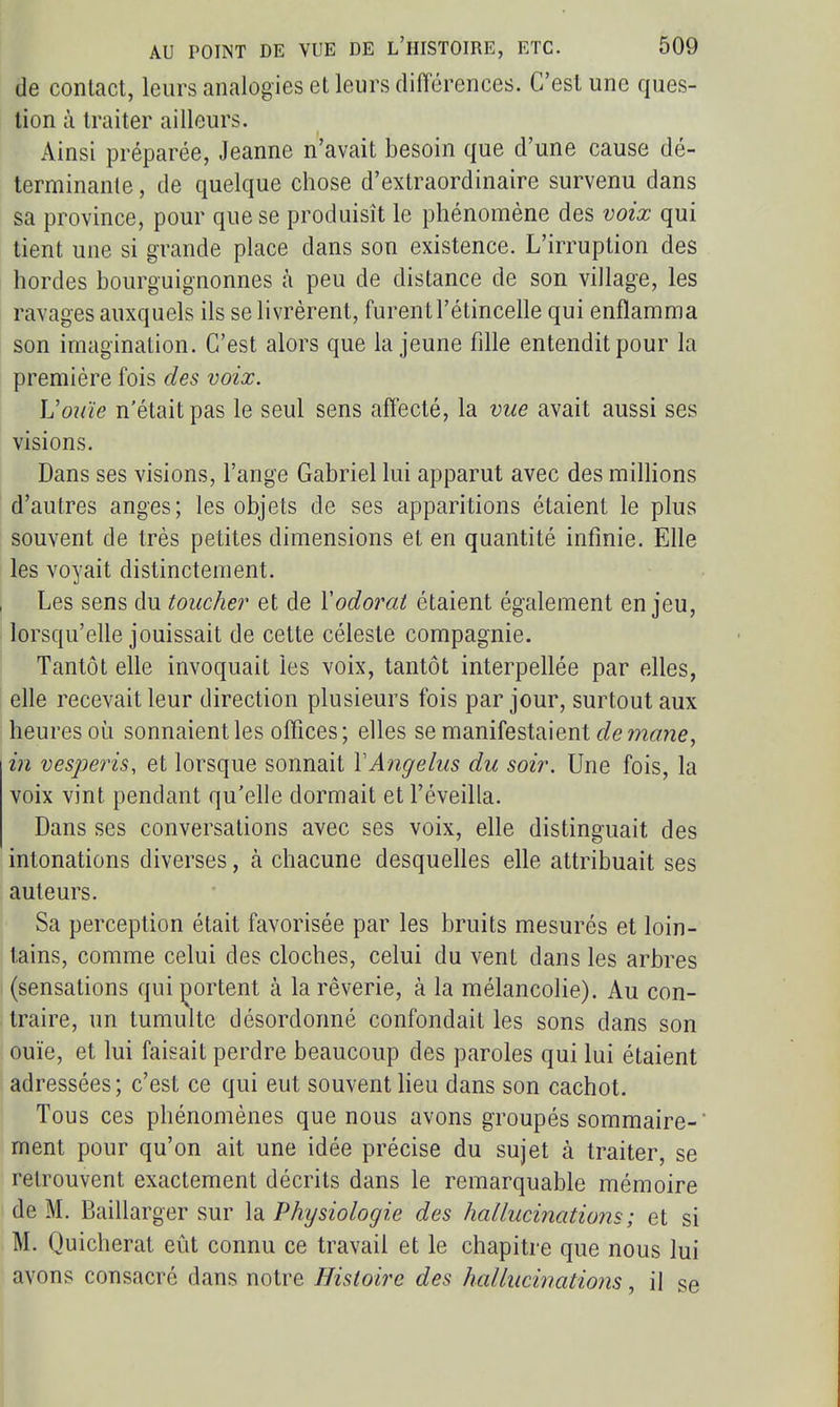 de contact, leurs analogies et leurs différences. C'est une ques- tion à traiter ailleurs. Ainsi préparée, Jeanne n'avait besoin que d'une cause dé- terminante , de quelque chose d'extraordinaire survenu dans sa province, pour que se produisît le phénomène des voix qui tient une si grande place dans son existence. L'irruption des hordes bourguignonnes à peu de distance de son village, les ravages auxquels ils se livrèrent, furent l'étincelle qui enflamma son imagination. C'est alors que la jeune fille entendit pour la première fois des voix. UoKÏe n'était pas le seul sens affecté, la vue avait aussi ses visions. Dans ses visions, l'ange Gabriel lui apparut avec des millions d'autres anges; les objets de ses apparitions étaient le plus souvent de très petites dimensions et en quantité infinie. Elle les voyait distinctement. Les sens du toucher et de V odorat étaient également enjeu, lorsqu'elle jouissait de cette céleste compagnie. Tantôt elle invoquait les voix, tantôt interpellée par elles, elle recevait leur direction plusieurs fois par jour, surtout aux heures où sonnaient les offices; elles se manifestaient in vesperis, et lorsque sonnait VAngélus du soir. Une fois, la voix vint pendant qu'elle dormait et l'éveilla. Dans ses conversations avec ses voix, elle distinguait des intonations diverses, à chacune desquehes elle attribuait ses auteurs. Sa perception était favorisée par les bruits mesurés et loin- tains, comme celui des cloches, celui du vent dans les arbres (sensations qui portent à la rêverie, à la mélancolie). Au con- traire, un tumulte désordonné confondait les sons dans son ouïe, et lui faisait perdre beaucoup des paroles qui lui étaient adressées; c'est ce qui eut souvent heu dans son cachot. Tous ces phénomènes que nous avons groupés sommaire- ment pour qu'on ait une idée précise du sujet à traiter, se retrouvent exactement décrits dans le remarquable mémoire de M. Baillarger sur \di Physiologie des hallucinations; et si M. Quicherat eût connu ce travail et le chapitre que nous lui avons consacré dans notre Histoire des hallucinations, il se