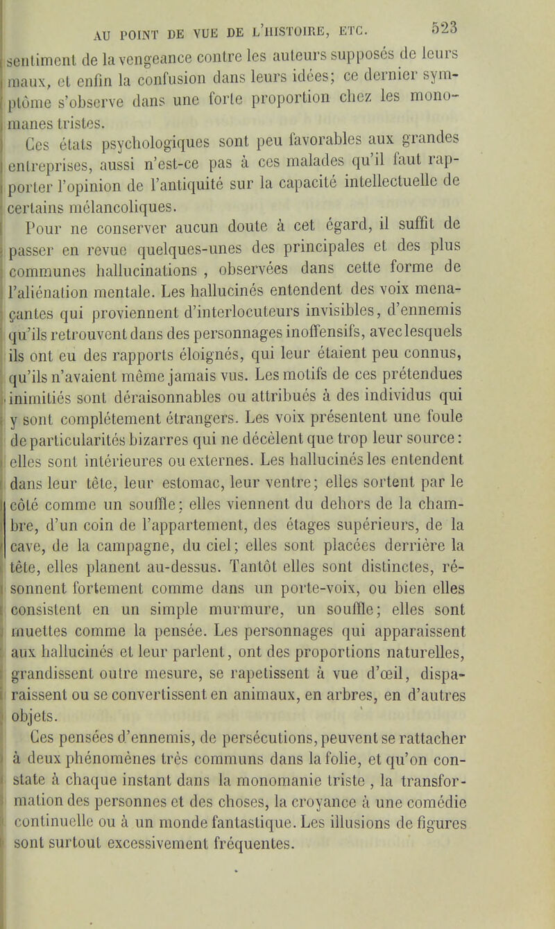 sentiment de la vengeance contre les auteurs supposés de leurs maux, et enfin la confusion dans leurs idées; ce dernier sym- ptôme s'observe dans une forte proportion cliez les mono- manes tristes. Ces états psychologiques sont peu favorables aux grandes entreprises, aussi n'est-ce pas à ces malades qu'il faut rap- porter l'opinion de l'antiquité sur la capacité intellectuelle de certains mélancoliques. Pour ne conserver aucun doute à cet égard, il suffit de passer en revue quelques-unes des principales et des plus communes hallucinations , observées dans cette forme de l'ahénation mentale. Les hallucinés entendent des voix mena- çantes qui proviennent d'interlocuteurs invisibles, d'ennemis qu'ils retrouvent dans des personnages inoffensifs, avec lesquels ils ont eu des rapports éloignés, qui leur étaient peu connus, 1 qu'ils n'avaient même jamais vus. Les motifs de ces prétendues .inimitiés sont déraisonnables ou attribués à des individus qui ■ y sont complètement étrangers. Les voix présentent une foule ' de particularités bizarres qui ne décèlent que trop leur source : I elles sont intérieures ou externes. Les hallucinés les entendent dans leur tête, leur estomac, leur ventre; elles sortent par le côté comme un souffle; elles viennent du dehors de la cham- bre, d'un coin de l'appartement, des étages supérieurs, de la cave, de la campagne, du ciel; elles sont placées derrière la tête, elles planent au-dessus. Tantôt eUes sont distinctes, ré- sonnent fortement comme dans un porte-voix, ou bien elles consistent en un simple murmure, un souffle; elles sont muettes comme la pensée. Les personnages qui apparaissent ■ aux hallucinés et leur parlent, ont des proportions naturelles, I grandissent outre mesure, se rapetissent à vue d'œil, dispa- i raissent ou se convertissent en animaux, en arbres, en d'autres j objets. ; Ces pensées d'ennemis, de persécutions, peuvent se rattacher à deux phénomènes très communs dans la fohe, et qu'on con- state à chaque instant dans la monomanie triste , la transfor- mation des personnes et des choses, la croyance à une comédie continuelle ou à un monde fantastique. Les illusions de figures sont surtout excessivement fréquentes.