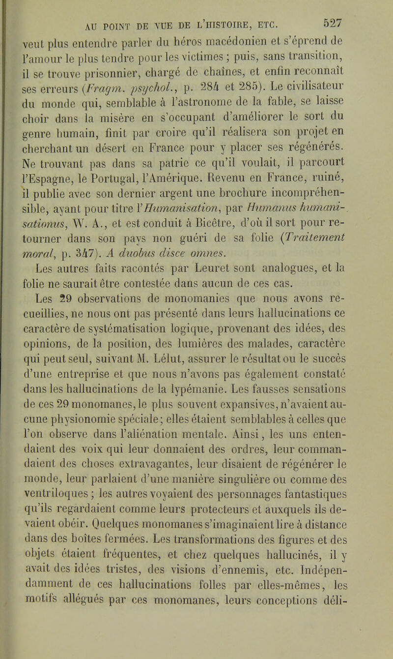 veut plus entendre parler du héros macédonien et s'éprend de l'amour le plus tendre pour les victimes ; puis, sans transition, il se trouve prisonnier, chargé de chaînes, et enfin reconnaît ses erreurs (Fragm. psychoL, p. 284 et 285). Le civilisateur du monde qui, semblable à l'astronome de la fable, se laisse choir dans la misère en s'occupant d'améliorer le sort du genre humain, finit par croire qu'il réalisera son projet en cherchant un désert en France pour y placer ses régénérés. Ne trouvant pas dans sa patrie ce qu'il voulait, il parcourt l'Espagne, le Portugal, l'Amérique. Revenu en France, ruiné, il publie avec son dernier argent une brochure incompréhen- sible, ayant pour titre VHumanisation, par Humaniis humani- sationus, W. A., et est conduit à Bicêtre, d'où il sort pour re- tourner dans son pays non guéri de sa folie {Traitement moral, p. 347). A duohus disce omnes. Les autres faits racontés par Leuret sont analogues, et la folie ne saurait être contestée dans aucun de ces cas. Les 29 observations de monomanies que nous avons re- cueillies, ne nous ont pas présenté dans leurs hallucinations ce caractère de systématisation logique, provenant des idées, des opinions, de la position, des lumières des malades, caractère qui peut seul, suivant M. Lélut, assurer le résultat ou le succès d'une entreprise et que nous n'avons pas également constaté dans les hallucinations de la lypémanie. Les fausses sensations de ces 29 monomanes, le plus souvent expansives, n'avaient au- cune physionomie spéciale; elles étaient semblables à celles que l'on observe dans l'aliénation mentale. Ainsi, les uns enten- daient des voix qui leur donnaient des ordres, leur comman- daient des choses extravagantes, leur disaient de régénérer le monde, leur parlaient d'une manière singulière ou comme des ventriloques ; les autres voyaient des personnages fantastiques qu'ils regardaient comme leurs protecteurs et auxquels ils de- vaient obéir. Quelques monomanes s'imaginaient hre à distance dans des boîtes fermées. Les transformations des figures et des objets étaient fréquentes, et chez quelques hallucinés, il y avait des idées tristes, des visions d'ennemis, etc. Indépen- damment de ces hallucinations folles par elles-mêmes, les motifs allégués par ces monomanes, leurs conceptions déli-