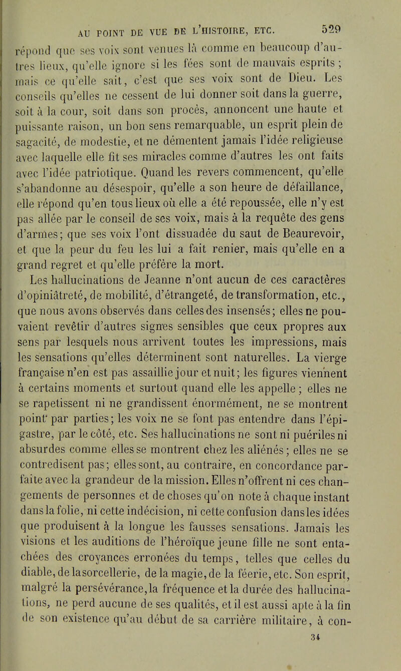 répond que ses voix sont, venues là comme en beaucoup d'au- tres lieux, qu'elle ignore si les fées sont, de mauvais esprits ; mais ce qu'elle sait, c'est que ses voix sont de Dieu. Les conseils qu'elles ne cessent de lui donner soit dans la guerre, soit à la cour, soit dans son procès, annoncent une haute et puissante raison, un bon sens remarquable, un esprit plein de sagacité, de modestie, et ne démentent jamais l'idée religieuse avec laquelle elle fit ses miracles comme d'autres les ont faits avec l'idée patriotique. Quand les revers commencent, qu'elle s'abandonne au désespoir, qu'elle a son heure de défaillance, elle répond qu'en tous lieux où elle a été repoussée, elle n'y est pas allée par le conseil de ses voix, mais à la requête des gens d'armes ; que ses voix l'ont dissuadée du saut de Beaurevoir, et que la peur du feu les lui a fait renier, mais qu'elle en a grand regret et qu'elle préfère la mort. Les hallucinations de Jeanne n'ont aucun de ces caractères d'opiniâtreté, de mobilité, d'étrangeté, de transformation, etc., que nous avons observés dans celles des insensés; elles ne pou- vaient revêtir d'autres sign'es sensibles que ceux propres aux sens par lesquels nous arrivent toutes les impressions, mais les sensations qu'elles déterminent sont naturelles. La vierge française n'en est pas assaillie jour et nuit; les figures viennent à certains moments et surtout quand elle les appelle ; elles ne se rapetissent ni ne grandissent énormément, ne se montrent point' par parties ; les voix ne se font pas entendre dans l'épi- gastre, par le côté, etc. Ses hallucinations ne sont ni puériles ni absurdes comme elles se montrent chez les aliénés ; elles ne se contredisent pas; elles sont, au contraire, en concordance par- faite avec la grandeur de la mission. Elles n'offrent ni ces chan- gements de personnes et de choses qu'on note à chaque instant dans la folie, ni cette indécision, ni cette confusion dansles idées que produisent à la longue les fausses sensations. Jamais les visions et les auditions de l'héroïque jeune fille ne sont enta- chées des croyances erronées du temps, telles que celles du diable, de lasorcellerie, de la magie, de la féerie, etc. Son esprit, malgré la persévérance,la fréquence et la durée des hallucina- tions, ne perd aucune de ses qualités, et il est aussi apte à la fin de son existence qu'au début de sa carrière militaire, à con- u