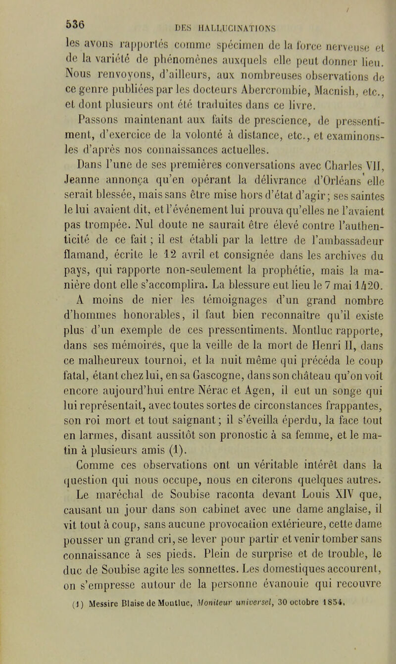 les avons j'ai)i)urlôs comme spécimen de la force nerveuse et de la variété de phénomènes auxquels elle peut donner lieu. Nous renvoyons, d'ailleurs, aux nombreuses observations de ce genre publiées par les docteurs Abercrombie, Macnish, etc., et dont plusieurs ont été traduites dans ce livre. Passons maintenant aux faits de prescience, de pressenti- ment, d'exercice de la volonté à distance, etc., et examinons- les d'après nos connaissances actuelles. Dans l'une de ses premières conversations avec Charles VII, Jeanne annonça qu'en opérant la délivrance d'Orléans'elle serait blessée, mais sans être mise hors d'état d'agir; ses saintes le lui avaient dit, et l'événement lui prouva qu'elles ne l'avaient pas trompée. Nul doute ne saurait être élevé contre l'authen- ticité de ce fait ; il est établi par la lettre de l'ambassadeur flamand, écrite le 12 avril et consignée dans les archives du pays, qui rapporte non-seulement la prophétie, mais la ma- nière dont elle s'accomplira. La blessure eut lieu le 7 mai 1/|20. A moins de nier les témoignages d'un grand nombre d'hommes honorables, il faut bien reconnaître qu'il existe plus d'un exemple de ces pressentiments. Montluc rapporte, dans ses mémoires, que la veille de la mort de Henri II, dans ce malheureux tournoi, et la nuit même qui précéda le coup fatal, étant chez lui, en sa Gascogne, dans son château qu'on voit encore aujourd'hui entre Nérac et Agen, il eut un songe qui lui représentait, avec toutes sortes de circonstances frappantes, son roi mort et tout saignant; il s'éveilla éperdu, la face tout en larmes, disant aussitôt son pronostic à sa femme, et le ma- tin à plusieurs amis (1). Gomme ces observations ont un véritable intérêt dans la question qui nous occupe, nous en citerons quelques autres. Le maréchal de Soubise raconta devant Louis XIV que, causant un jour dans son cabinet avec une dame anglaise, il vit tout à coup, sans aucune provocation extérieure, cette dame pousser un grand cri, se lever pour partir et venir tomber sans connaissance à ses pieds. Plein de surprise et de trouble, le duc de Soubise agite les sonnettes. Les domestiques accourent, on s'empresse autour de la personne évanouie qui recouvre