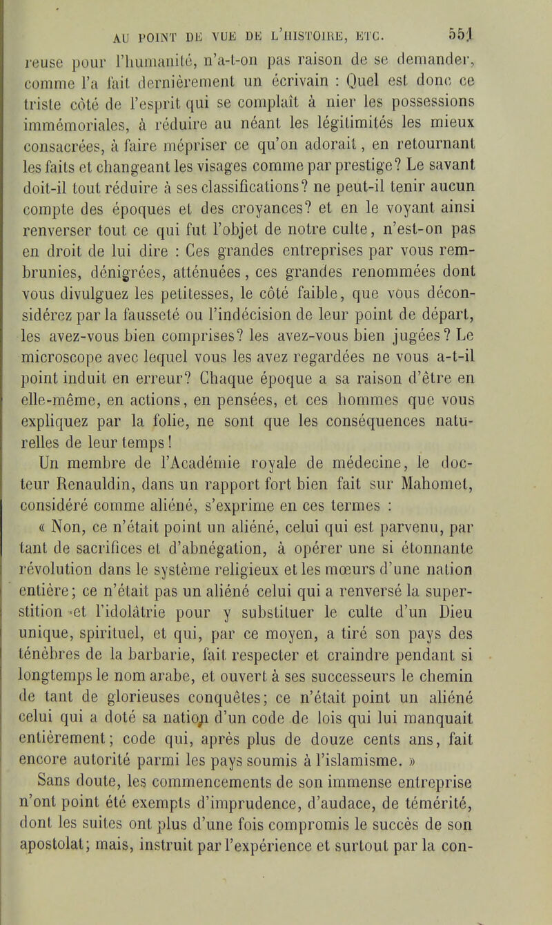 reuse pour riiuniaiiilé, n'a-l.-oii pas raison de se demander, comme l'a lait, dernièrement un écrivain : Quel est donc ce triste côté de l'esprit qui se complaît à nier les possessions immémoriales, à réduire au néant les légitimités les mieux consacrées, à faire mépriser ce qu'on adorait, en retournant les faits et changeant les visages comme par prestige? Le savant doit-il tout réduire à ses classifications? ne peut-il tenir aucun compte des époques et des croyances? et en le voyant ainsi renverser tout ce qui fut l'objet de notre culte, n'est-on pas en droit de lui dire : Ces grandes entreprises par vous rem- brunies, dénigrées, atténuées, ces grandes renommées dont vous divulguez les petitesses, le côté faible, que vous décon- sidérez par la fausseté ou l'indécision de leur point de départ, •les avez-vous bien comprises? les avez-vous bien jugées? Le microscope avec lequel vous les avez regardées ne vous a-t-il point induit en erreur? Chaque époque a sa raison d'être en elle-même, en actions, en pensées, et ces hommes que vous expliquez par la folie, ne sont que les conséquences natu- relles de leur temps ! Un membre de l'Académie royale de médecine, le doc- teur Renauldin, dans un rapport fort bien fait sur Mahomet, considéré comme aliéné, s'exprime en ces termes : (( Non, ce n'était point un ahéné, celui qui est parvenu, par tant de sacrifices et d'abnégation, à opérer une si étonnante révolution dans le système religieux et les mœurs d'une nation entière ; ce n'était pas un aliéné celui qui a renversé la super- stition «et l'idolâtrie pour y substituer le culte d'un Dieu unique, spirituel, et qui, par ce moyen, a tiré son pays des ténèbres de la barbarie, fait respecter et craindre pendant si longtemps le nom arabe, et ouvert à ses successeurs le chemin de tant de glorieuses conquêtes; ce n'était point un aliéné celui qui a doté sa natio/i d'un code de lois qui lui manquait entièrement; code qui, après plus de douze cents ans, fait encore autorité parmi les pays soumis à l'islamisme. » Sans doute, les commencements de son immense entreprise n'ont point été exempts d'imprudence, d'audace, de témérité, dont les suites ont plus d'une fois compromis le succès de son apostolat; mais, instruit par l'expérience et surtout par la con-