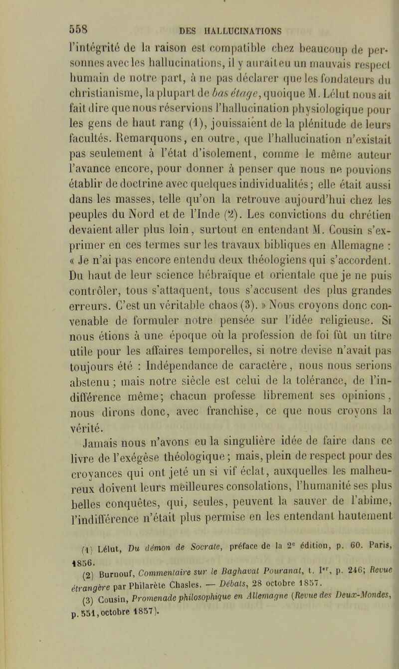 l'intégrité de la raison est compatible cboz beaucoup de per- suiines avec les ballucinatiuns, il y aiiraiteu un mauvais respect bumain de notre part, à ne pas déclarer que les fondateurs du cbristianisme, la plupart de bas étage, quoique M. Lélut nous ail fait dire que nous réservions l'ballucinalion pbysiologique pour les gens de baut rang (d), jouissaient de la plénitude de leurs facultés. Remarquons, en outre, que l'ballucination n'existait pas seulement à l'état d'isolement, comme le même auteur l'avance encore, pour donner à penser que nous ne pouvions établir de doctrine avec quelques individualités ; elle était aussi dans les masses, telle qu'on la retrouve aujourd'hui cbez les peuples du Nord et de l'Inde ('^). Les convictions du chrétien devaient aller plus loin, surtout en entendant M. Cousin s'ex- primer en ces termes sur les travaux bibliques en Allemagne : « Je n'ai pas encore entendu deux théologiens qui s'accordent. Du baut de leur science hébraïque et orientale que je ne puis contrôler, tous s'attaquent, tous s'accusent des plus grandes erreurs. C'est un véritable chaos (3). » Nous croyons donc con- venable de formuler notre pensée sur l'idée religieuse. Si nous étions à une époque où la profession de foi fût un titre utile pour les affaires temporelles, si notre devise n'avait pas toujours été : Indépendance de caractère, nous nous serions abstenu ; mais notre siècle est celui de la tolérance, de l'in- différence même; chacun professe hbrement ses opinions, nous dirons donc, avec franchise, ce que nous croyons la vérité. Jamais nous n'avons eu la singuHère idée de faire dans ce livre de l'exégèse théologique ; mais, plein de respect pour des croyances qui ont jeté un si vif éclat, auxquelles les malheu- reux doivent leurs meilleures consolations, l'humanité ses plus belles conquêtes, qui, seules, peuvent la sauver de l'abîme, l'indifférence n'était plus permise en les entendant hautement fi) Lélut, Du démon de Sacrale, préface de la 2« édition, p. 60. Paris, 4856. (2) Buroouf, Commenlaire sur le Baghaval Pouranat, t. I, p. 246; Revue étrangère parPhilarète Chasles. — Débals, 28 octobre 1857. (3) Cousin, Promenade philosophique en Allemagne {Revue des Deux-Mondes, p. 531, octobre 1857).