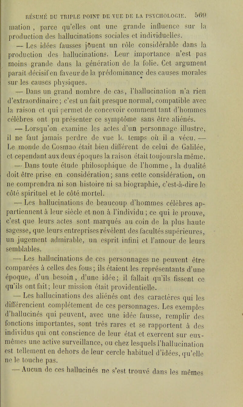 niation , parce qu'elles ont une grande influence sur la production des hallucinations sociales et individuelles. — Les idées fausses jOuent un rôle considérable dans la production des hallucinations. Leur importance n'est pas moins grande dans la génération de la folie. Cet argument parait décisif en faveur de la prédominance des causes morales sur les causes physiques. — Dans un grand nombre de cas, l'hallucination n'a rien d'extraordinaire; c'est un fait presque normal, compatible avec la raison et qui permet de concevoir comment tant d'hommes célèbres ont pu présenter ce symptôme sans être aliénés. — Lorsqu'on examine les actes d'un personnage illustre, il ne faut jamais perdre de vue k temps où il a vécu. — Le monde de Cosmao était bien différent de celui de Galilée, et cependant aux deux époques la raison était loujoursla même. — Dans toute étude philosophique de l'homme, la dualité doit être prise en considération; sans cette considération, on ne comprendra ni son histoire ni sa biographie, c'est-à-dire le côté spirituel et le côté mortel. — Les hallucinations de beaucoup d'hommes célèbres ap- parliennent à leur siècle et non à l'individu ; ce qui le prouve, c'est que leurs actes sont marqués au coin de la plus haute sagesse, que leurs entreprises révèlent des facultés supérieures, un jugement admirable, un esprit infini et l'amour de leurs semblables. — Les hallucinations de ces personnages ne peuvent être comparées à celles des fous; ils étaient les représentants d'une époque, d'un besoin, d'une idée; il fallait qu'ils fissent ce qu'ils ont fait; leur mission était providentielle. — Les hallucinations des aliénés ont des caractères qui les différencient complètement de ces personnages. Les exemples d'hallucinés qui peuvent, avec une idée fausse, remplir des fonctions importantes, sont très rares et se rapportent à des individus qui ont conscience de leur état et exercent sur eux- mêmes une active surveillance, ou chez lesquels l'hallucination est tellement en dehors de leur cercle habituel d'idées, qu'elle ne le touche pas. — Aucun de ces hallucinés ne s'est trouvé dans les mêmes