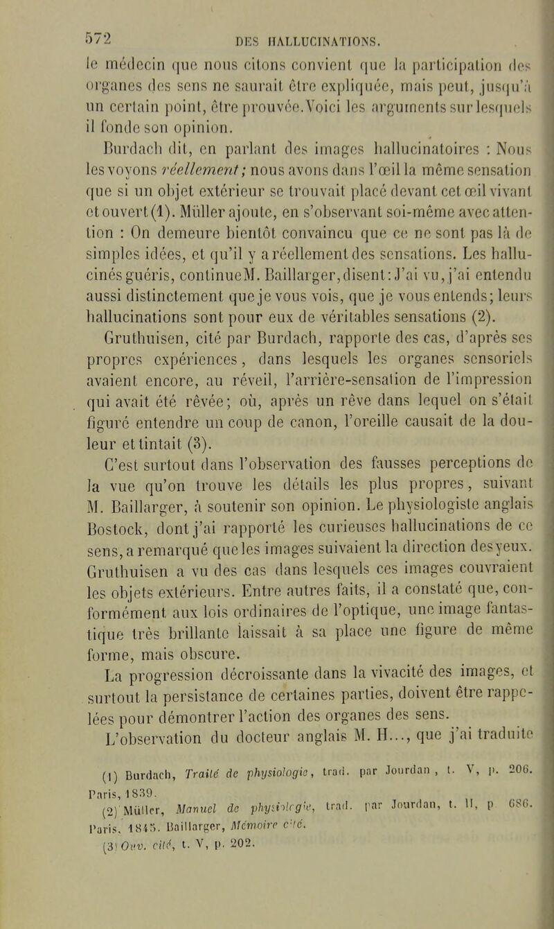 le médecin que nous citons convient que la participation des organes (les sens ne saurait être expliquée, mais peut, jusqu'à un certain point, être prouvée. Voici les arguments sur lesquels il fonde son opinion. Burdacli dit, en parlant des images hallucinatoires : Nous les voyons réellement; nous avons dans l'œil la môme sensation que si un objet extérieur se trouvait placé devant cet œil vivant et ouvert (1). Mûller ajoute, en s'observant soi-même avec atten- tion : On demeure bientôt convaincu que ce ne sont pas là de simples idées, et qu'il y a réellement des sensations. Les hallu- cinés guéris, continueM. Baillarger,disent: J'ai vu,j'ai entendu aussi distinctement que je vous vois, que je vous entends; leurs hallucinations sont pour eux de véritables sensations (2). Gruthuisen, cité par Burdach, rapporte des cas, d'après ses propres expériences, dans lesquels les organes sensoriels avaient encore, au réveil, l'arrière-sensalion de l'impression qui avait été rêvée; oii, après un rêve dans lequel on s'était figuré entendre un coup de canon, l'oreille causait de la dou- leur et tintait (3). C'est surtout dans l'observation des fausses perceptions de la vue qu'on trouve les détails les plus propres, suivant M. Baillarger, à soutenir son opinion. Le physiologiste anglais Bostock, dont j'ai rapporté les curieuses hallucinations de ce sens, a remarqué que les images suivaient la direction desyeux. Gruthuisen a vu des cas dans lesquels ces images couvraient les objets extérieurs. Entre autres faits, il a constaté que, con- formément aux lois ordinaires de l'optique, une image fantas- tique très brillante laissait à sa place une figure de même forme, mais obscure. La progression décroissante dans la vivacité des images, et surfout la persistance de certaines parties, doivent être rappe- lées pour démontrer l'action des organes des sens. L'observation du docteur anglais M. H..., que j'ai traduite (1) Burdach, Traité de physiologie, traù. par Jourdan , t. V, p. 206. Paris, 18.39. (2) Mullcr, Manuel de phyii-^lcg'c, Irad. par Jourdan, t. li, p (iSO. Paris. ISir). Baillarger, Mémoire rlé. [3]0vv. cité, l. V, p. 202.