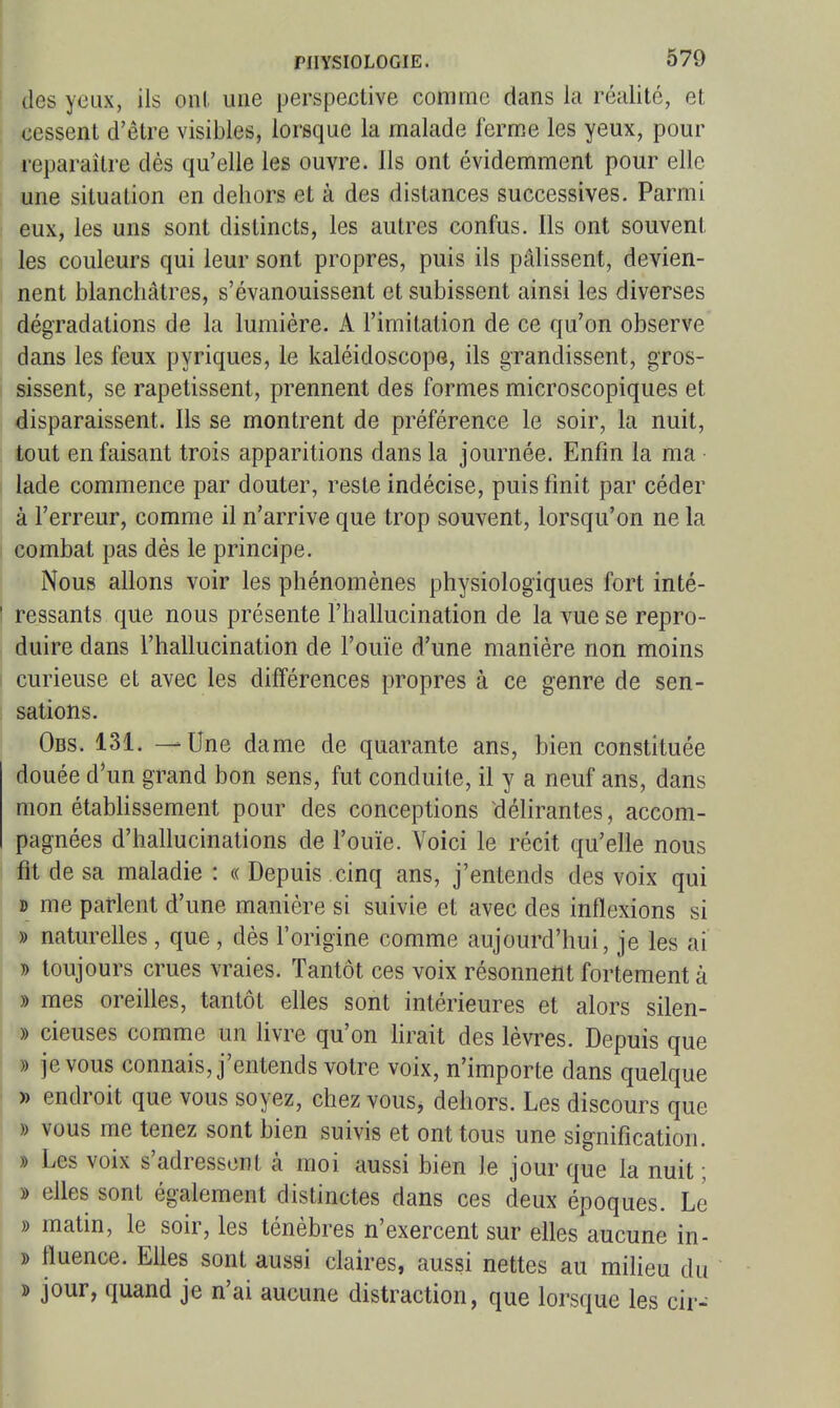 des ycLix, ils onl une perspective comme dans la réalité, et cessent d'être visibles, lorsque la malade ferme les yeux, pour i-eparaître dès qu'elle les ouvre. Ils ont évidemment pour elle une situation en dehors et à des distances successives. Parmi eux, les uns sont distincts, les autres confus. Ils ont souvent les couleurs qui leur sont propres, puis ils pâlissent, devien- nent blanchâtres, s'évanouissent et subissent ainsi les diverses dégradations de la lumière. A l'imitation de ce qu'on observe dans les feux pyriques, le kaléidoscope, ils grandissent, gros- sissent, se rapetissent, prennent des formes microscopiques et disparaissent. Ils se montrent de préférence le soir, la nuit, tout en faisant trois apparitions dans la journée. Enfin la ma lade commence par douter, reste indécise, puis finit par céder à l'erreur, comme il n'arrive que trop souvent, lorsqu'on ne la combat pas dès le principe. Nous allons voir les phénomènes physiologiques fort inté- I ressauts que nous présente l'hallucination de la vue se repro- duire dans l'hallucination de l'ouïe d'une manière non moins curieuse et avec les différences propres à ce genre de sen- sations. Obs. 131. — Une dame de quarante ans, bien constituée douée d'un grand bon sens, fut conduite, il y a neuf ans, dans mon étabhssement pour des conceptions délirantes, accom- pagnées d'hallucinations de l'ouïe. Voici le récit qu'elle nous fit de sa maladie : « Depuis cinq ans, j'entends des voix qui » me parlent d'une manière si suivie et avec des inflexions si » naturelles , que , dès l'origine comme aujourd'hui, je les ai » toujours crues vraies. Tantôt ces voix résonneîlt fortement à » mes oreilles, tantôt elles sont intérieures et alors silen- » cieuses comme un livre qu'on hrait des lèvres. Depuis que » je vous connais, j'entends votre voix, n'importe dans quelque » endroit que vous soyez, chez vous, dehors. Les discours que » vous me tenez sont bien suivis et ont tous une signification. » Les voix s'adressent à moi aussi bien le jour que la nuit ; » elles sont également distinctes dans ces deux époques. Le » matin, le soir, les ténèbres n'exercent sur elles aucune in- » fluence. Elles sont aussi claires, aussi nettes au miUeu du » jour, quand je n'ai aucune distraction, que lorsque les cir-