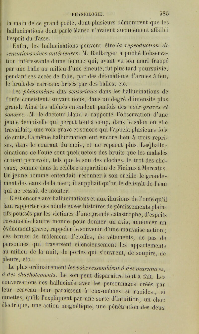 j la main de ce grand poëte, dont plusieurs démontrent: que les ' hallucinations dont parle Manso n'avaient aucunement affaibli l'esprit du Tasse. . Enfin, les hallucinations peuvent être la reproduction de I sensations vives antérieures. M, Baillarger a publié l'observa- I lion intéressante d'une femme qui, ayant vu son mari frappé [ par une balle au milieu d'une émeute, fut plus tard poursuivie, ■pendant ses accès de folie, par des détonations d'armes à feu, : le bruit des carreaux brisés par des balles, etc. Les phénomènes dits sensoriaux dans les hallucinations de ■ l'ouïe consistent, suivant nous, dans un degré d'intensité plus I grand. Ainsi les aliénés entendent parfois des voix graves et \ sonores. M. le docteur Blaud a rapporté l'observation d'une !i jeune demoiselle qui perçut tout à coup, dans le salon où elle I travaillait, une voix grave et sonore qui l'appela plusieurs fois i de suite. La même hallucination eut encore lieu à trois repri- ' ses, dans le courant du mois, et ne reparut plus. Lesjhallu- cinations de l'ouïe sont quelquefois des bruits que les malades croient percevoir, tels que le son des cloches, le trot des che- vaux, comme dans la célèbre apparition de Ficinus àMercatus. Un jeune homme entendait résonner à son oreille le gronde- ment des eaux de la mer; il suppliait qu'on le déhvrât de l'eau qui ne cessait de monter. C'est encore aux hallucinations et aux illusions de l'ouïe qu'il faut rapporter ces nombreuses histoires de gémissements plain- tifs poussés par les victimes d'une grande catastrophe, d'esprits revenus de l'autre monde pour donner un avis, annoncer un ' événement grave, rappeler le souvenir d'une mauvaise action; ces bruits de frôlement d'étoffes, de vêtements, de pas de personnes qui traversent silencieusement les appartements au miheu de la nuit, de portes qui s'ouvrent, de soupirs, de pleurs, etc. Le plus ordinairement les voix ressemblent à des murmures, à des chuchotements. Le son peut disparaître tout à fait. Les conversations des hallucinés avec les personnages créés par leur cerveau leur paraissent à eux-mêmes si rapides, si muettes, qu'ils l'expliquent par une sorte d'intuition, un choc électrique, une action magnétique, une pénétration des deux