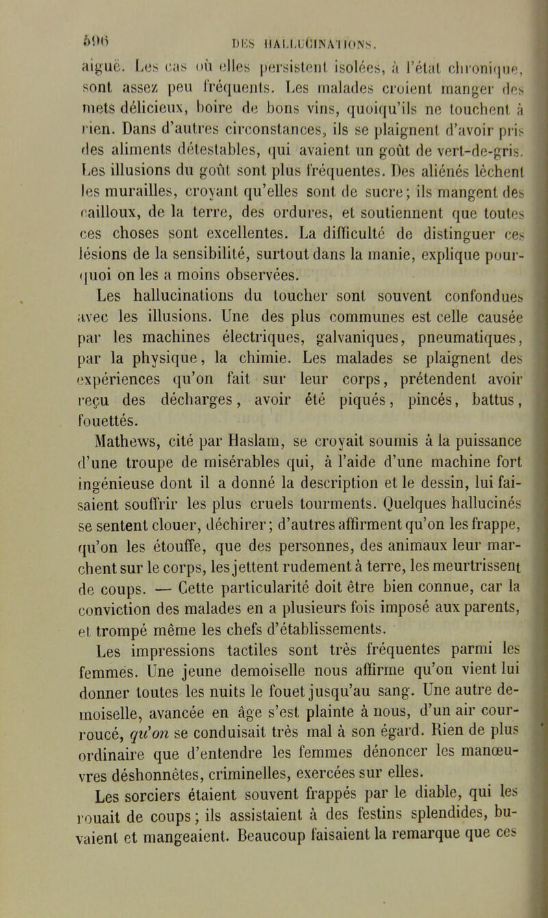 ÔÎM> DKS JIALMJlJINAUONS. aij^uë. Les cas où elles persistent isolées, à l'état clironifjiip. sont assez peu Iréqueuts. Les malades croient manger (ir> mets délicieux, boire de bons vins, quoiqu'ils ne touchent ii )'ien. Dans d'autres circonstances, ils se plaignent d'avoir pris des aliments détestables, ijui avaient un goût de vert-de-gris. Les illusions du goût sont plus fréquentes. Des aliénés lèchenl les murailles, croyant qu'elles sont de sucre; ils mangent de- cailloux, de la terre, des ordures, et soutiennent que toutes ces choses sont excellentes. La difficulté de distinguer ce^ lésions de la sensibilité, surtout dans la manie, exphque pour- (juoi on les a moins observées. Les hallucinations du toucher sont souvent confondues avec les illusions. Une des plus communes est celle causée par les machines électriques, galvaniques, pneumatiques, par la physique, la chimie. Les malades se plaignent des expériences qu'on fait sur leur corps, prétendent avoir reçu des décharges, avoir été piqués, pincés, battus, fouettés. Mathews, cité par Haslam, se croyait soumis à la puissance d'une troupe de misérables qui, à l'aide d'une machine fort ingénieuse dont il a donné la description et le dessin, lui fai- saient souffrir les plus cruels tourments. Quelques hallucinés se sentent clouer, déchirer; d'autres affirment qu'on les frappe, qu'on les étouffe, que des personnes, des animaux leur mar- chent sur le corps, les jettent rudement à terre, les meurtrissent de coups. — Cette particularité doit être bien connue, car la conviction des malades en a plusieurs fois imposé aux parents, et trompé même les chefs d'établissements. Les impressions tactiles sont très fréquentes parmi les femmes. Une jeune demoiselle nous affirme qu'on vient lui donner toutes les nuits le fouet jusqu'au sang. Une autre de- moiselle, avancée en âge s'est plainte à nous, d'un air cour- roucé, qu'on se conduisait très mal à son égard. Rien de plus ordinaire que d'entendre les femmes dénoncer les manœu- vres déshonnêtes, criminelles, exercées sur elles. Les sorciers étaient souvent frappés par le diable, qui les rouait de coups ; ils assistaient à des festins splendides, bu- vaient et mangeaient. Beaucoup faisaient la remarque que ces