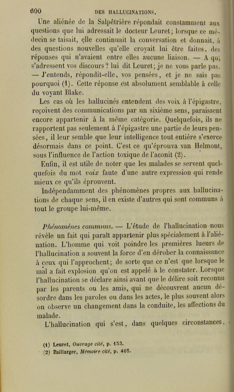 Une aliénée de la Salpêtrière répondait constammoni aux questions que lui adressait le docteur Leuret; lorsque ce mé- decin se taisait, çlle continuait la conversation et donnait, à des questions nouvelles qu'elle croyait lui être failes, dos réponses qui n'avaient entre elles aucune liaison. — A qui s'adressent vos discours? lui dit Leuret; je ne vous parle pas. — J'entends, répondit-elle, vos pensées, et je ne sais pas pourquoi (1). Celte réponse est absolument semblable à celle du voyant Blake. Les cas où les hallucinés entendent des voix à l'épigastre, reçoivent des communications par un sixième sens, paraissent encore appartenir à la môme catégorie. Quelquefois, ils ne rapportent pas seulement à l'épigastre une partie de leurs pen- sées , il leur semble que leur intelligence tout entière s'exerce désormais dans ce point. C'est ce qu'éprouva van Helmont, sous l'influence de l'action toxique de l'aconit (2). Enfin, il est utile de noter que les malades se servent quel- quefois du mot voix faute d'une autre expression qui rende mieux ce qu'ils éprouvent. Indépendamment des phénomènes propres aux hallucina- tions de chaque sens, il en existe d'autres qui sont communs à tout le groupe lui-même. Phénomènes communs. — L'étude de l'hallucination nous révèle un fait qui paraît appartenir plus spécialement à l'alié- nation. L'homme qui voit poindre les premières lueurs de l'hallucination a souvent la force d'en dérober la connaissance à ceux qui l'approchent; de sorte que ce n'est que lorsque le mal a fait explosion qu'on est appelé à le constater. Lorsque l'hallucination se déclare ainsi avant que le délire soit reconnu par les parents ou les amis, qui ne découvrent aucun dé- sordre dans les paroles ou dans les actes, le plus souvent alors on observe un changement dans la conduite, les affections du malade. L'hallucination qui s'est, dans quelques circonstances, (1) Leuret, Ouvrage cité, p. 153. (2) Baillarger, Mémoire cité, p. 405.