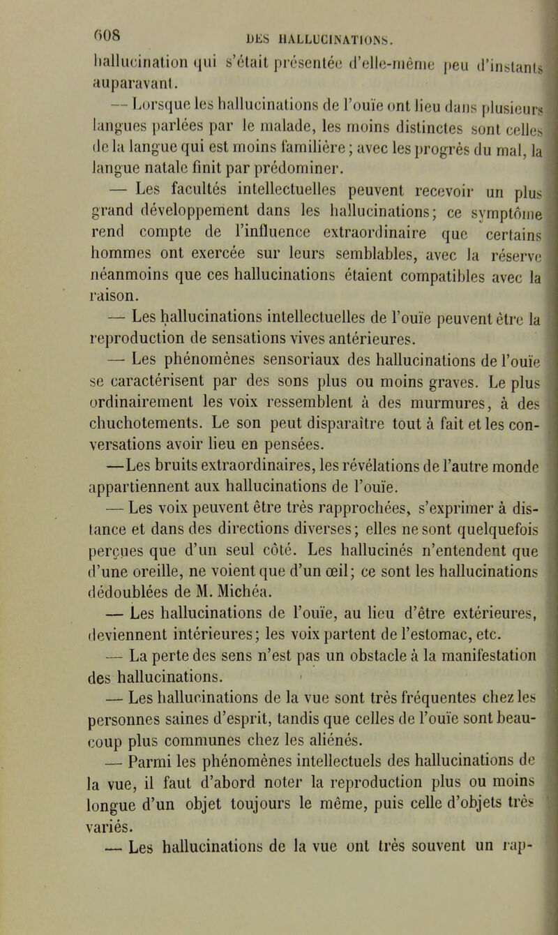 Iiallucination qui s'était présentée trelle-niènie peu (rinslants auparavant. — Lorsque les liallucinations de l'ouïe ont lieu dans plusieurs langues parlées par le malade, les moins distinctes sont celles de la langue qui est moins familière ; avec les progrès du mal, la langue natale finit par prédominer. — Les facultés intellectuelles peuvent recevoir un plus grand développement dans les hallucinations; ce symptôme rend compte de l'influence extraordinaire que certains hommes ont exercée sur leurs semblables, avec la réserve néanmoins que ces hallucinations étaient compatibles avec la raison. — Les hallucinations intellectuelles de l'ouïe peuvent être la reproduction de sensations vives antérieures. — Les phénomènes sensoriaux des hallucinations de l'ouïe se caractérisent par des sons plus ou moins graves. Le plus ordinairement les voix ressemblent à des murmures, à des chuchotements. Le son peut disparaître tout à fait et les con- versations avoir heu en pensées. —Les bruits extraordinaires, les révélations de l'autre monde appartiennent aux hallucinations de l'ouïe. — Les voix peuvent être très rapprochées, s'exprimer à dis- lance et dans des directions diverses ; elles ne sont quelquefois perçues que d'un seul côté. Les hallucinés n'entendent que d'une oreille, ne voient que d'un œil; ce sont les hallucinations dédoublées de M. Michéa. — Les hallucinations de l'ouïe, au lieu d'être extérieures, deviennent intérieures; les voix partent de l'estomac, etc. — La perte des sens n'est pas un obstacle à la manifestation des hallucinations. — Les hallucinations de la vue sont très fréquentes chez les personnes saines d'esprit, tandis que celles de l'ouïe sont beau- coup plus communes chez les aliénés. — Parmi les phénomènes intellectuels des hallucinations de la vue, il faut d'abord noter la reproduction plus ou moins longue d'un objet toujours le même, puis celle d'objets trè^ variés. — Les hallucinations de la vue ont très souvent un rap-