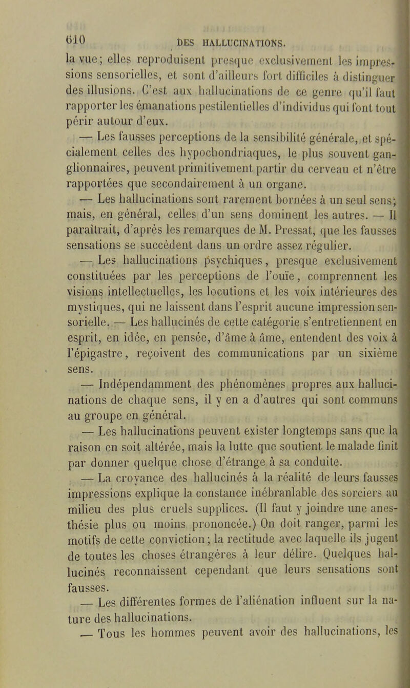 la vue; elles reproduisent presque exclusivemenl les impres- sions sensorielles, et sont d'ailleurs fort difficiles à distinguer des illusions. C'est aux hallucinations de ce genre qu'il laul rapporter les émanations pestilentielles d'individus qui Ibnt tout périr autour d'eux. — Les fausses perceptions de la sensibilité générale, et spé- cialement celles des hypochondriaques, le plus souvent gan- glionnaires, peuvent primitivement partir du cerveau et n'ôlre rapportées que secondairement à un organe. — Les hallucinations sont rarement bornées à un seul sens; mais, en général, celles d'un sens dominent les autres. — Il paraîtrait, d'après les remarques de M. Pressât, que les fausses sensations se succèdent dans un ordre assez régulier. — Les hallucinations psychiques, presque exclusivement constituées par les perceptions de l'ouïe, comprennent les visions intellectuelles, les locutions et les voix intérieures des mystiques, qui ne laissent dans l'esprit aucune impression sen- sorielle. — Les hallucinés de cette catégorie s'entretiennent en esprit, en idée, en pensée, d'âme à âme, entendent des voix à l'épigastre, reçoivent des communications par un sixième sens. — Indépendamment des phénomènes propres aux halluci- nations de chaque sens, il y en a d'autres qui sont communs au groupe en général. — Les hallucinations peuvent exister longtemps sans que la raison en soit altérée, mais la lutte que soutient le malade finit par donner quelque chose d'étrange à sa conduite. — La croyance des hallucinés à la réalité de leurs fausses impressions explique la constance inébranlable des sorciers au milieu des plus cruels supplices. (Il faut y joindre une anes- thésie plus ou moins prononcée.) On doit ranger, parmi les motifs de cette conviction; la rectitude avec laquelle ils jugent de toutes les choses étrangères à leur délire. Quelques hal- lucinés reconnaissent cependant que leurs sensations sont fausses. Les différentes formes de l'aliénation influent sur la na- ture des hallucinations. ^ Tous les hommes peuvent avoir des hallucinations, les