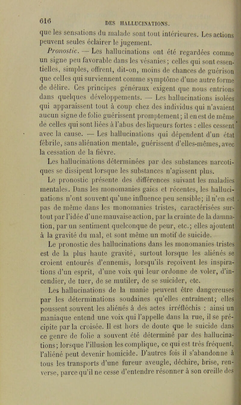 que les sensations du nuilado sont tout intérieures. Les actions peuvent seules éclairer le jugement. Pronostic. — Les hallucinations ont été regardées comme un signe peu favorable dans les vésanies; celles qui sont essen- tielles, simples, offrent, dit-on, moins de chances de guérison que celles qui surviennent comme symptôme d'une autre forme de délire. Ces principes généraux exigent que nous entrions dans quelques développements. — Les hallucinations isolées qui apparaissent tout à coup chez des individus qui n'avaient aucun signe de folie guérissent promptement; il en est de même de celles qui sont liées à l'abus des hqueurs fortes : elles cessent ' avec la cause. — Les hallucinations qui dépendent d'un état fébrile, sans aliénation mentale, guérissent d'elles-mêmes, avec la cessation de la fièvre. Les hallucinations déterminées par des substances narcoti- ques se dissipent lorsque les substances n'agissent plus. Le pronostic présente des différences suivant les maladies mentales. Dans les monomanies gaies et récentes, les halluci- nations n'ont souvent qu'une influence peu sensible; il n'en est pas de même dans les monomanies tristes, caractérisées sur- tout par l'idée d'une mauvaise action, par la crainte de la damna- tion, par un sentiment quelconque de peur, etc.; elles ajoutent à la gravité du mal, et sont même un motif de suicide. Le pronostic des hallucinations dans les monomanies tristes est de la plus haute gravité, surtout lorsque les ahénés se croient entourés d'ennemis, lorsqu'ils reçoivent les inspira- tions d'un esprit, d'une voix qui leur ordonne de voler, d'in- cendier, de tuer, de se mutiler, de se suicider, etc. Les hallucinations de la manie peuvent être dangereuses par les déterminations soudaines qu'elles entraînent; elles poussent souvent les ahénés à des actes irréfléchis : ainsi un maniaque entend une voix qui l'appelle dans la rue, il se pré- cipite parla croisée. Il est hors de doute que le suicide dans ce genre de fohe a souvent été déterminé par des hallucina- tions; lorsque l'illusion les complique, ce qui est très fréquent. l'aliéné peut devenir homicide. D'autres fois il s'abandonne à tous les transports d'une fureur aveugle, déchire, brise, ren- verse, parce qu'il ne cesse d'entendre résonner à son oreille d<^s