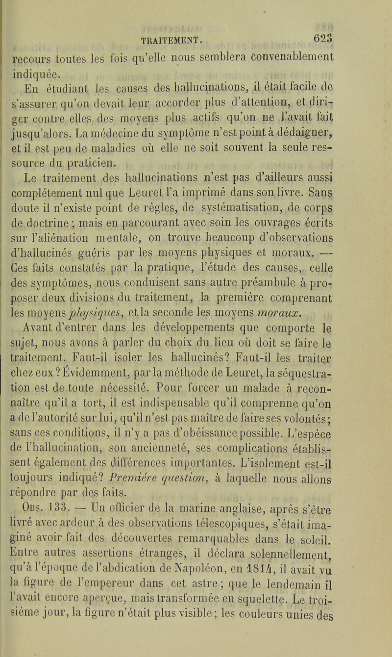 recours toutes les fois qu'elle nous semblera convenablement indiquée. En étudiant les causes des hallucinations, il était facile de a assurer qu'on devait leur accorder plus d'attention, et fliri- ger contre elles, des moyens plus actifs qu'on ne l'avait fait jusqu'alors. La médecine du symptôme n'est point à dédaigner, et il est peu de maladies où elle ne soit souvent la seule res- source du praticien. î Le traitement des hallucinations n'est i)as d'ailleurs aussi complètement nul que Leuret l'a imprimé dans son livre. Sans doute il n'existe point de règles, de systématisation, de corps de doctrine ; mais en parcourant avec soin les ouvrages écrits sur l'aliénation mentale, on trouve beaucoup d'observations d'hallucinés guéris par les moyens physiques et moraux. — Ces faits constatés par la pratique, l'étude des causes, celle (les symptômes, nous conduisent sans autre préambule à pro- poser deux divisions du traitement, la première comprenant les moyens physiques, et la seconde les moyens moraux. . Avant d'entrer dans les développements que comporte le sujet, nous avons à parler du choix du lieu oii doit se faire le traitement. Faut-il isoler les hallucinés? Faut-il les traiter chez eux ? Evidemment, par la méthode de Leuret, la séquestra- tion est de toute nécessité. Pour forcer un malade à recon- naître qu'il a tort, il est indispensable qu'il comprenne qu'on a de l'autorité sur lui, qu'il n'est pas maître de faire ses volontés; sans ces conditions, il n'y a pas d'obéissance possible. L'espèce de l'hallucination, son ancienneté, ses comphcations établisr- sent également des différences importantes. L'isolement est-il toujours indiqué? Première question, à laquelle nous allons répondre par des faits. Obs. 133. — Un officier de la marine anglaise, après s'être livré avec ardeur à des observations télescopiques, s'était ima- giné avoir fait des découvertes remarquables dans le soleil. Entre autres assertions étranges, il déclara solennellement, qu'à l'époque de l'abdication de Napoléon, en 181^, il avait vu la figure de l'empereur dans cet astre ; que le lendemain il l'avait encore aperçue, mais transformée en squelette. Le troi- sième jour, la figure n'était plus visible ; les couleurs unies des