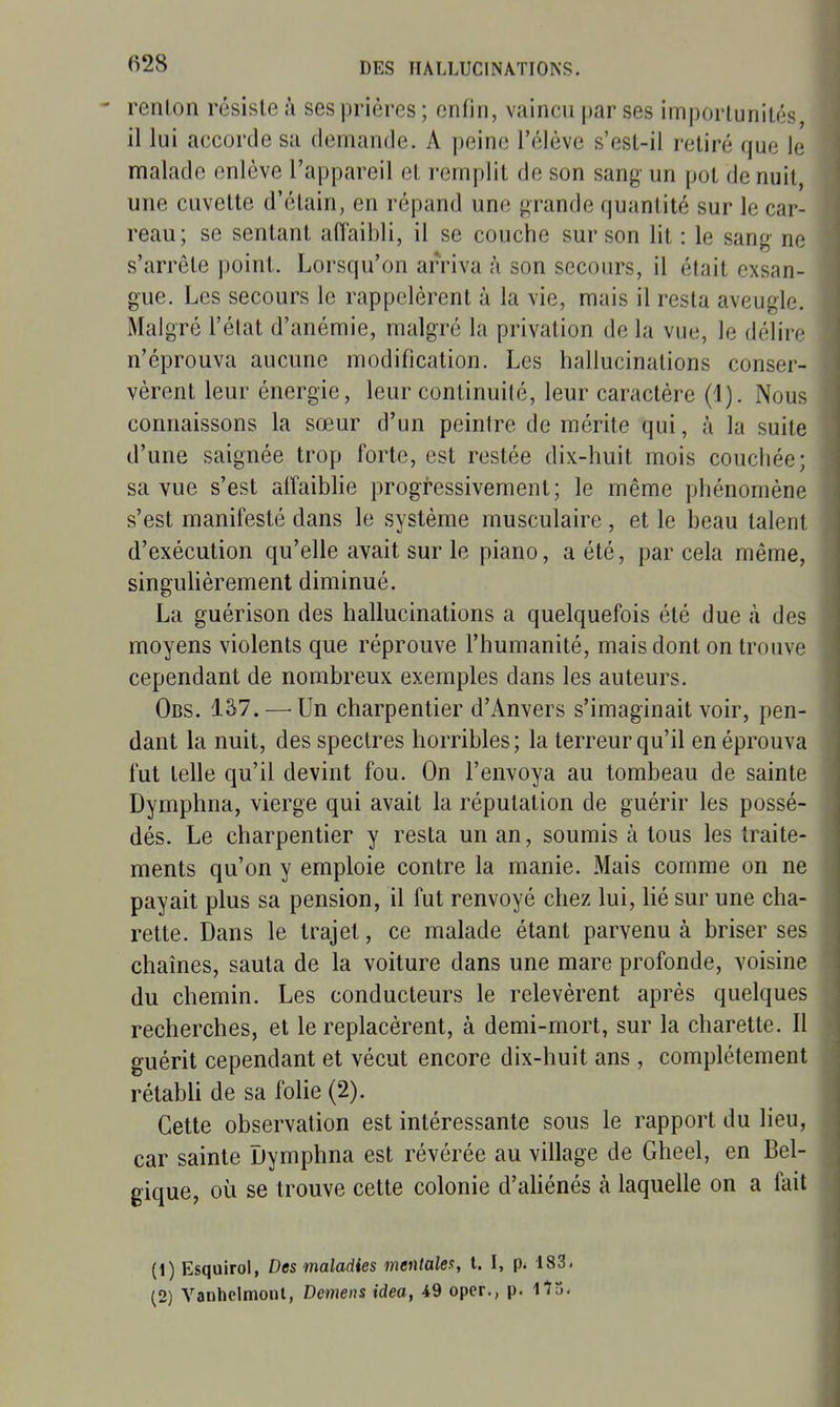 renlon résiste à ses prières ; enfin, vaincu par ses imporlunilés il lui accorde sa demande. A peine l'élève s'est-il retiré que le malade enlève l'appareil et remplit de son sang- un pot de nuit, une cuvette d'étain, en répand une grande quantité sur le car- reau; se sentant affaibli, il se couche sur son lit : le sang- ne s'arrête point. Lorsqu'on arriva à son secours, il était exsan- gue. Les secours le rappelèrent à la vie, mais il resta aveugle. Malgré l'état d'anémie, malgré la privation de la vue, le délii *' n'éprouva aucune modification. Les hallucinations conser- vèrent leur énergie, leur continuité, leur caractère (1). Nous connaissons la sœur d'un peintre de mérite qui, à la suite d'une saignée trop forte, est restée dix-huit mois couchée; sa vue s'est alfaibhe progressivement; le même phénomène s'est manifesté dans le système musculaire, et le beau talent d'exécution qu'elle avait sur le piano, a été, par cela même, singulièrement diminué. La guérison des hallucinations a quelquefois été due à des moyens violents que réprouve l'humanité, mais dont on trouve cependant de nombreux exemples dans les auteurs. Obs. Iâ7.—^Un charpentier d'Anvers s'imaginait voir, pen- dant la nuit, des spectres horribles; la terreur qu'il en éprouva fut telle qu'il devint fou. On l'envoya au tombeau de sainte Dymphna, vierge qui avait la réputation de guérir les possé- dés. Le charpentier y resta un an, soumis à tous les traite- ments qu'on y emploie contre la manie. Mais comme on ne payait plus sa pension, il fut renvoyé chez lui, Hé sur une cha- rette. Dans le trajet, ce malade étant parvenu à briser ses chaînes, sauta de la voiture dans une mare profonde, voisine du chemin. Les conducteurs le relevèrent après quelques recherches, et le replacèrent, à demi-mort, sur la charette. Il guérit cependant et vécut encore dix-huit ans , complètement rétabli de sa folie (2). Cette observation est intéressante sous le rapport du lieu, car sainte Dymphna est révérée au village de Gheel, en Bel- gique, où se trouve cette colonie d'aliénés à laquelle on a fait (1) Esquirol, Des maladies mentales, t. I, p. 183. (2) Vanhelmonl, Démens idea, 49 opcr., p. IlS-