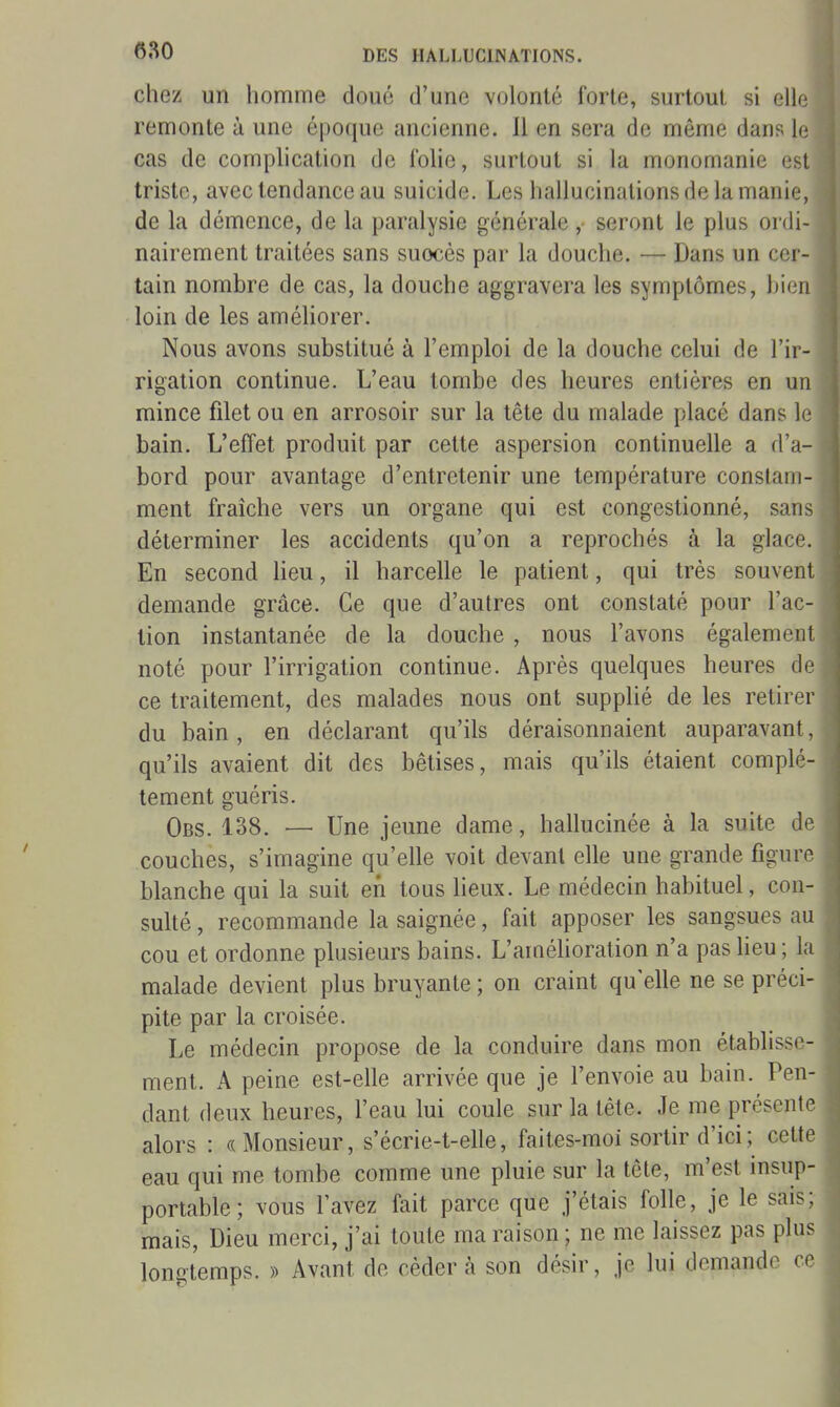 680 chez un homme doué d'une volonté forte, surtout si elle remonte à une époque ancienne. 11 en sera de même dans le cas de complication de folie, surtout si la monomanie est triste, avec tendance au suicide. Les hallucinations de la manie, de la démence, de la paralysie générale , seront le plus ordi- nairement traitées sans suocès par la douche. — Dans un cer- tain nombre de cas, la douche aggravera les symptômes, bien loin de les améhorer. Nous avons substitué à l'emploi de la douche celui de l'ir- rigation continue. L'eau tombe des heures entières en un mince filet ou en arrosoir sur la tête du malade placé dans le bain. L'effet produit par cette aspersion continuelle a d'a- bord pour avantage d'entretenir une température constam- ment fraîche vers un organe qui est congestionné, sans déterminer les accidents qu'on a reprochés à la glace. En second lieu, il harcelle le patient, qui très souvent demande grâce. Ce que d'autres ont constaté pour l'ac- tion instantanée de la douche , nous l'avons également noté pour l'irrigation continue. Après quelques heures de ce traitement, des malades nous ont supplié de les retirer du bain, en déclarant qu'ils déraisonnaient auparavant, qu'ils avaient dit des bêtises, mais qu'ils étaient complè- tement guéris. Obs. 138. — Une jeune dame, hallucinée à la suite de couches, s'imagine qu'elle voit devant elle une grande figure blanche qui la suit en tous heux. Le médecin habituel, con- sulté , recommande la saignée, fait apposer les sangsues au cou et ordonne plusieurs bains. L'améhoration n'a pas heu ; la malade devient plus bruyante ; on craint qu'elle ne se préci- pite par la croisée. Le médecin propose de la conduire dans mon établisse- ment. A peine est-elle arrivée que je l'envoie au bain. Pen- dant deux heures, l'eau lui coule sur la tête. Je me présente alors : «Monsieur, s'écrie-t-elle, faites-moi sortir d'ici ; cette eau qui me tombe comme une pluie sur la tête, m'est insup- portable; vous l'avez fait parce que j'étais folle, je le sais; mais. Dieu merci, j'ai toute ma raison ; ne me laissez pas plus lon^temps. » Avant de céder à son désir, je lui demande ce