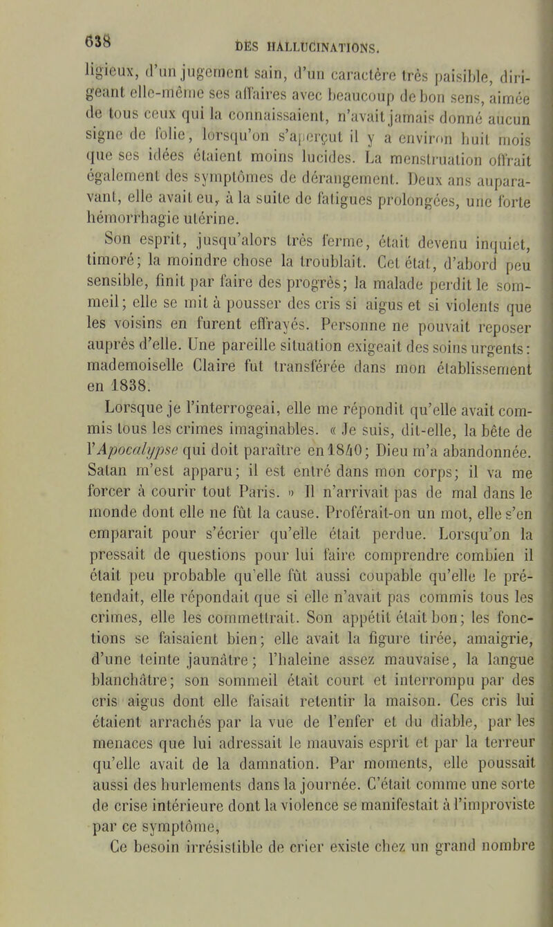 ligieux, (l'un jugement sain, d'un caractère très paisible, diri- geant elle-même ses affaires avec beaucoup de bon sens, aimée de tous ceux qui la connaissaient, n'avait jamais donné aucun signe de iblie, lorsqu'on s'aperçut il y a environ buil mois que ses idées étaient moins lucides. La menstruation oftrait également des symptômes de dérangement. Deux ans aupara- vant, elle avait eu,, à la suite de faligues prolongées, une forte hémorrhagie utérine. Son esprit, jusqu'alors très ferme, était devenu inquiet, timoré; la moindre cbose la troublait. Cet état, d'abord peu sensible, finit par faire des progrès; la malade perdit le som- meil ; elle se mit à pousser des cris si aigus et si violents que les voisins en furent effrayés. Personne ne pouvait reposer auprès d'elle. Une pareille situation exigeait des soins urgents : mademoiselle Claire fut transférée dans mon établissement en 1838. Lorsque je l'interrogeai, elle me répondit qu'elle avait com- mis tous les crimes imaginables. « Je suis, dit-elle, la bête de Y Apocalypse qui doit paraître enl8/i0; Dieu m'a abandonnée. Satan m'est apparu; il est entré dans mon corps; il va me forcer à courir tout Paris. » Il n'arrivait pas de mal dans le monde dont elle ne fût la cause. Proférait-on un mot, elle s'en emparait pour s'écrier qu'elle était perdue. Lorsqu'on la pressait de questions pour lui faire comprendre combien il était peu probable qu'elle fût aussi coupable qu'elle le pré- tendait, elle répondait que si elle n'avait pas commis tous les crimes, elle les commettrait. Son appétit était bon ; les fonc- tions se faisaient bien; elle avait la figure tirée, amaigrie, d'une teinte jaunâtre ; l'baleine assez mauvaise, la langue blanchâtre; son sommeil était court et interrompu par des cris aigus dont elle faisait retentir la maison. Ces cris lui étaient arrachés par la vue de l'enfer et du diable, par les menaces que lui adressait le mauvais esprit et par la terreur qu'elle avait de la damnation. Par moments, elle poussait aussi des hurlements dans la journée. C'était comme une sorte de crise intérieure dont la violence se manifestait à l'improviste par ce symptôme, Ce besoin irrésistible de crier existe chez un grand nombre