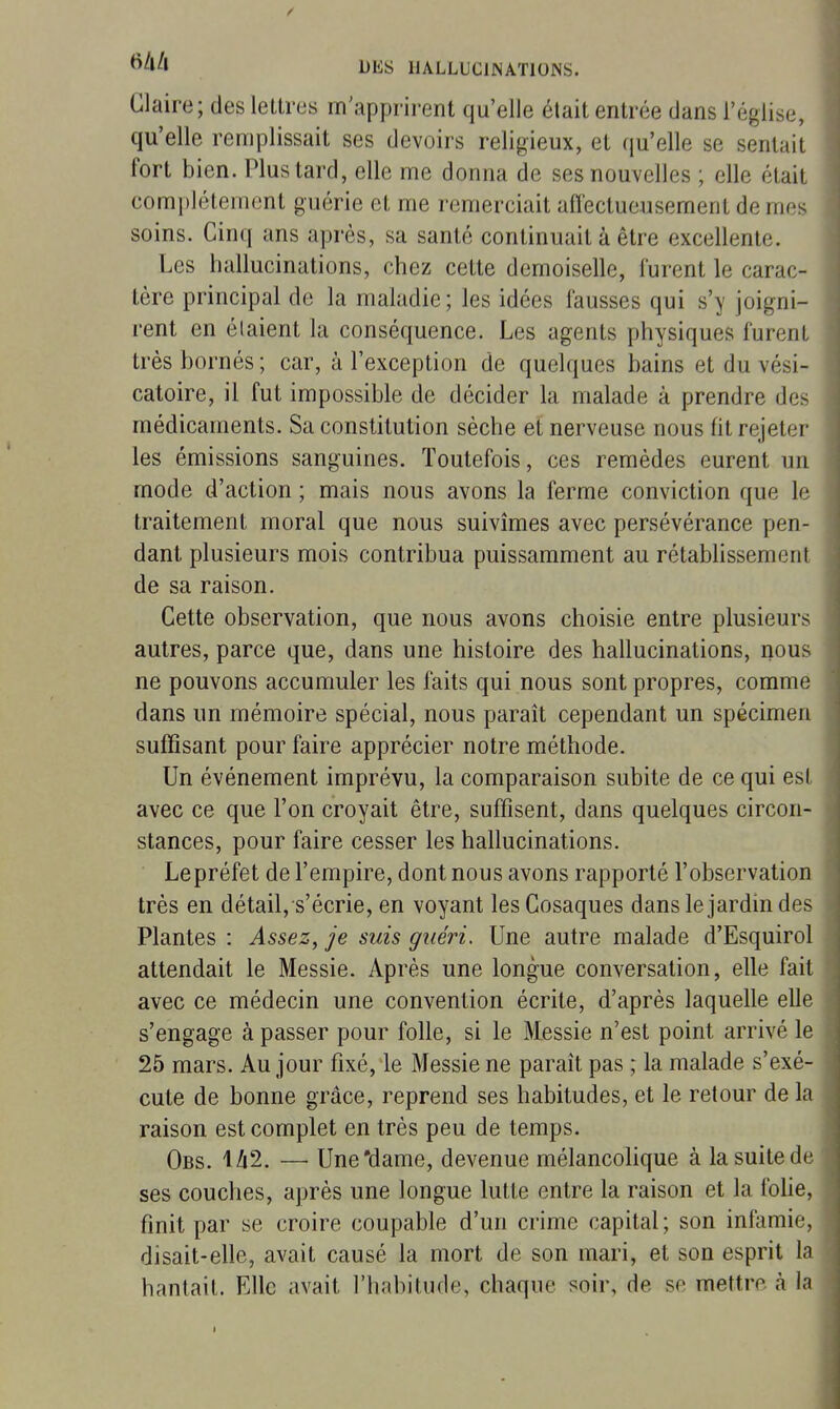 Glaire; des lettres m'apprirent qu'elle était entrée dans l'église, qu'elle remplissait ses devoirs religieux, et (ju'elle se sentait fort bien. Plus tard, elle me donna de ses nouvelles ; elle était complètement guérie et me remerciait affectueusement de mes soins. Cinq ans après, sa santé continuait à être excellente. Les hallucinations, chez cette demoiselle, lurent le carac- tère principal de la maladie; les idées fausses qui s'y joigni- rent en étaient la conséquence. Les agents physiques furent très bornés ; car, à l'exception de quelques bains et du vési- catoire, il fut impossible de décider la malade à prendre des médicaments. Sa constitution sèche et nerveuse nous fit rejeter les émissions sanguines. Toutefois, ces remèdes eurent un mode d'action ; mais nous avons la ferme conviction que le traitement moral que nous suivîmes avec persévérance pen- dant plusieurs mois contribua puissamment au rétablissement de sa raison. Cette observation, que nous avons choisie entre plusieurs autres, parce que, dans une histoire des hallucinations, nous ne pouvons accumuler les faits qui nous sont propres, comme dans un mémoire spécial, nous paraît cependant un spécimen suffisant pour faire apprécier notre méthode. Un événement imprévu, la comparaison subite de ce qui est avec ce que l'on croyait être, suffisent, dans quelques circon- stances, pour faire cesser les hallucinations. Lepréfet de l'empire, dont nous avons rapporté l'observation très en détail, s'écrie, en voyant les Cosaques dans le jardin des Plantes : Assez, je suis guéri. Une autre malade d'Esquirol attendait le Messie. Après une longue conversation, elle fait avec ce médecin une convention écrite, d'après laquelle elle s'engage à passer pour folle, si le Messie n'est point arrivé le 25 mars. Au jour fixé, le Messie ne paraît pas ; la malade s'exé- cute de bonne grâce, reprend ses habitudes, et le retour de la raison est complet en très peu de temps. Obs. 142. — Une'dame, devenue mélancolique à la suite de ses couches, après une longue lutte entre la raison et la folie, finit par se croire coupable d'un crime capital; son infamie, disait-elle, avait causé la mort de son mari, et son esprit la hantait. Elle avait l'habitude, chaque soir, de se mettre à la