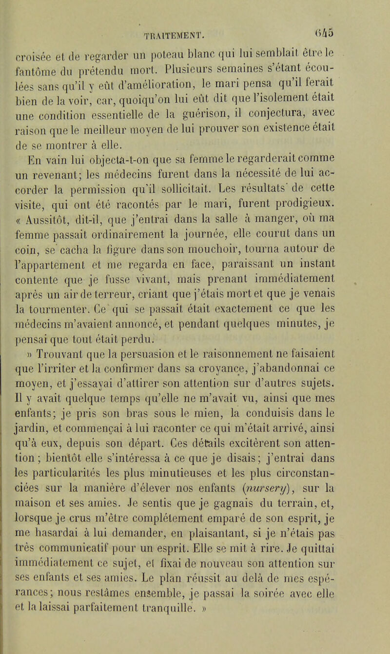 croisée et de regarder un poteau blanc qui lui semblait être le fantôme du prétendu mort. Plusieurs semaines s'étant écou- lées sans qu'il y eût d'amélioration, le mari pensa qu'il ferait bien de la voir^ car, quoiqu'on lui eût dit que l'isolement était une condition essentielle de la guérison, il conjectura, avec raison que le meilleur moyen de lui prouver son existence était de se montrer à elle. En vain lui objecta-t-on que sa femme le regarderait comme un revenant; les médecins furent dans la nécessité de lui ac- corder la permission qu'il sollicitait. Les résultats* de cette visite, qui ont été racontés par le mari, furent prodigieux. (( Aussitôt, dit-il, que j'entrai dans la salle à manger, où ma femme passait ordinairement la journée, elle courut dans un coin, se cacha la figure dans son mouchoir, tourna autour de l'appartement et me regarda en face, paraissant un instant contente que je fusse vivant, mais prenant immédiatement après un air de terreur, criant que j'étais mort et que je venais la tourmenter. Ce qui se passait était exactement ce que les médecins m'avaient annoncé, et pendant quelques minutes, je pensai que tout était perdu. » Trouvant que la persuasion et le raisonnement ne faisaient que l'irriter et la confirmer dans sa croyance, j'abandonnai ce moyen, et j'essayai d'attirer son attention sur d'autres sujets. Il y avait quelque temps qu'elle ne m'avait vu, ainsi que mes enfants; je pris son bras sous le mien, la conduisis dans le jardin, et commençai à lui raconter ce qui m'était arrivé, ainsi qu'à eux, depuis son départ. Ces détails excitèrent son atten- tion ; bientôt elle s'intéressa à ce que je disais; j'entrai dans les particularités les plus minutieuses et les plus circonstan- ciées sur la manière d'élever nos enfants (nursery), sur la maison et ses amies. Je sentis que je gagnais du terrain, et, lorsque je crus m'être complètement emparé de son esprit, je me hasardai à lui demander, en plaisantant, si je n'étais pas très communiealif pour un esprit. Elle se mit à rire. Je quittai immédiatement ce sujet, el fixai de nouveau son attention sur ses enfants et ses amies. Le plan réussit au delà de mes espé- rances; nous restâmes ensemble, je passai la soirée avec elle et la laissai parfaitement tranquille. »