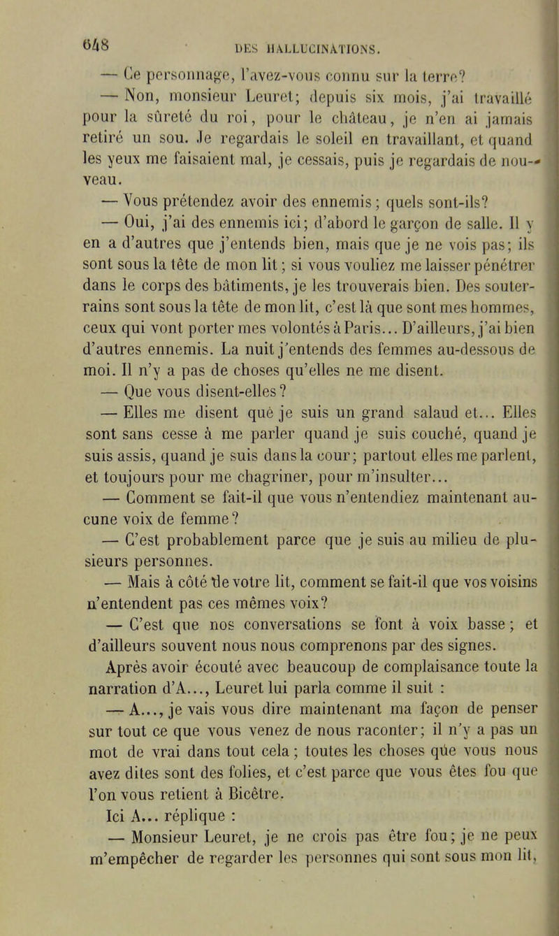 — Ce personnage, l'avez-vous connu sur la terre? — Non, monsieur Leuret; depuis six mois, j'ai travaillé pour la sûreté du roi, pour le château, je n'en ai jamais retiré un sou. Je regardais le soleil en travaillant, et quand les yeux me faisaient mal, je cessais, puis je regardais de nou- veau. — Vous prétendez avoir des ennemis ; quels sont-ils? — Oui, j'ai des ennemis ici; d'abord le garçon de salle. Il y en a d'autres que j'entends bien, mais que je ne vois pas; ils sont sous la tête de mon lit ; si vous vouliez me laisser pénétrer dans le corps des bâtiments, je les trouverais bien. Des souter- rains sont sous la tête de mon lit, c'est là que sont mes hommes, ceux qui vont porter mes volontés à Paris... D'ailleurs, j'ai bien d'autres ennemis. La nuit j'entends des femmes au-dessous de moi. Il n'y a pas de choses qu'elles ne me disent. — Que vous disent-elles? — Elles me disent que je suis un grand salaud et... Elles sont sans cesse à me parler quand je suis couché, quand je suis assis, quand je suis dans la cour; partout elles me parlent, et toujours pour me chagriner, pour m'insulter... — Comment se fait-il que vous n'entendiez maintenant au- cune voix de femme ? — C'est probablement parce que je suis au miheu de plu- sieurs personnes. — Mais à côté tie votre lit, comment se fait-il que vos voisins n'entendent pas ces mêmes voix? — C'est que nos conversations se font à voix basse ; et d'ailleurs souvent nous nous comprenons par des signes. Après avoir écouté avec beaucoup de complaisance toute la narration d'A..., Leuret lui parla comme il suit : —T-A..., je vais vous dire maintenant ma façon de penser sur tout ce que vous venez de nous raconter; il n'y a pas un mot de vrai dans tout cela ; toutes les choses qûe vous nous avez dites sont des folies, et c'est parce que vous êtes fou que l'on vous retient à Bicêtre. Ici A... réplique : — Monsieur Leuret, je ne crois pas être fou; je ne peux m'empêcher de regarder les personnes qui sont sous mon lit,