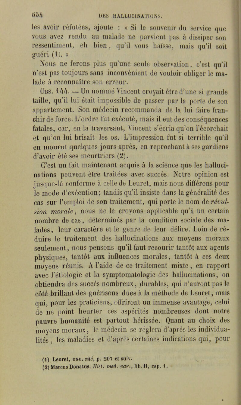 les avoir réfutées, ajoute : « Si le souvenir du service (juc vous avez rendu au malade ne parvient pas à dissiper son ressentiment, eli bien, qu'il vous haïsse, mais qu'il soit guéri (i). » Nous ne ferons plus qu'une seule observation, c'est qu'il n'est pas toujours sans inconvénient de vouloir obliger le ma- lade à reconnaître son erreur. Obs. Ihli. — Un nommé Vincent croyait être d'une si grande taille, qu'il lui était impossible de passer par la porte de son appartement. Son médecin recommanda de la lui faire fran- chir de force. L'ordre fut exécuté, mais il eut des conséquences fatales, car, en la traversant, Vincent s'écria qu'on l'écorchait et qu'on lui brisait les os. L'impression fut si terrible qu'il en mourut quelques jours après, en reprochant à ses gardiens d'avoir été ses meurtriers (2). C'est un fait maintenant acquis à la science que les halluci- nations peuvent être traitées avec succès. Notre opinion est jusque-là conforme à celle de Leuret, mais nous différons pour le mode d'exécution ; tandis qu'il insiste dans la généralité des cas sur l'emploi de son traitement, qui porte le nom de révul- sion morale, nous ne le croyons applicable qu'à un certain nombre de cas, déterminés par la condition sociale des ma- lades, leur caractère et le genre de leur délire. Loin de ré- duire le traitement des hallucinations aux moyens moraux seulement, nous pensons qu'il faut recourir tantôt aux agents physiques, tantôt aux influences morales, tantôt à ces deux moyens réunis. A l'aide de ce traitement mixte, en rapport avec l'étiologie et la symptomatologie des hallucinations, on obtiendra des succès nombreux, durables, qui n'auront pas le côté brillant des guérisons dues à la méthode de Leuret, mais qui, pour les praticiens, offriront un immense avantage, celui de ne point heurter ces aspérités nombreuses dont notre pauvre humanité est partout hérissée. Quant au choix des moyens moraux, le médecin se réglera d'après les individua- lités , les maladies et d'après certaines indications qui, pour (1) Leuret, ouv. cité, p. 207 et suiv.