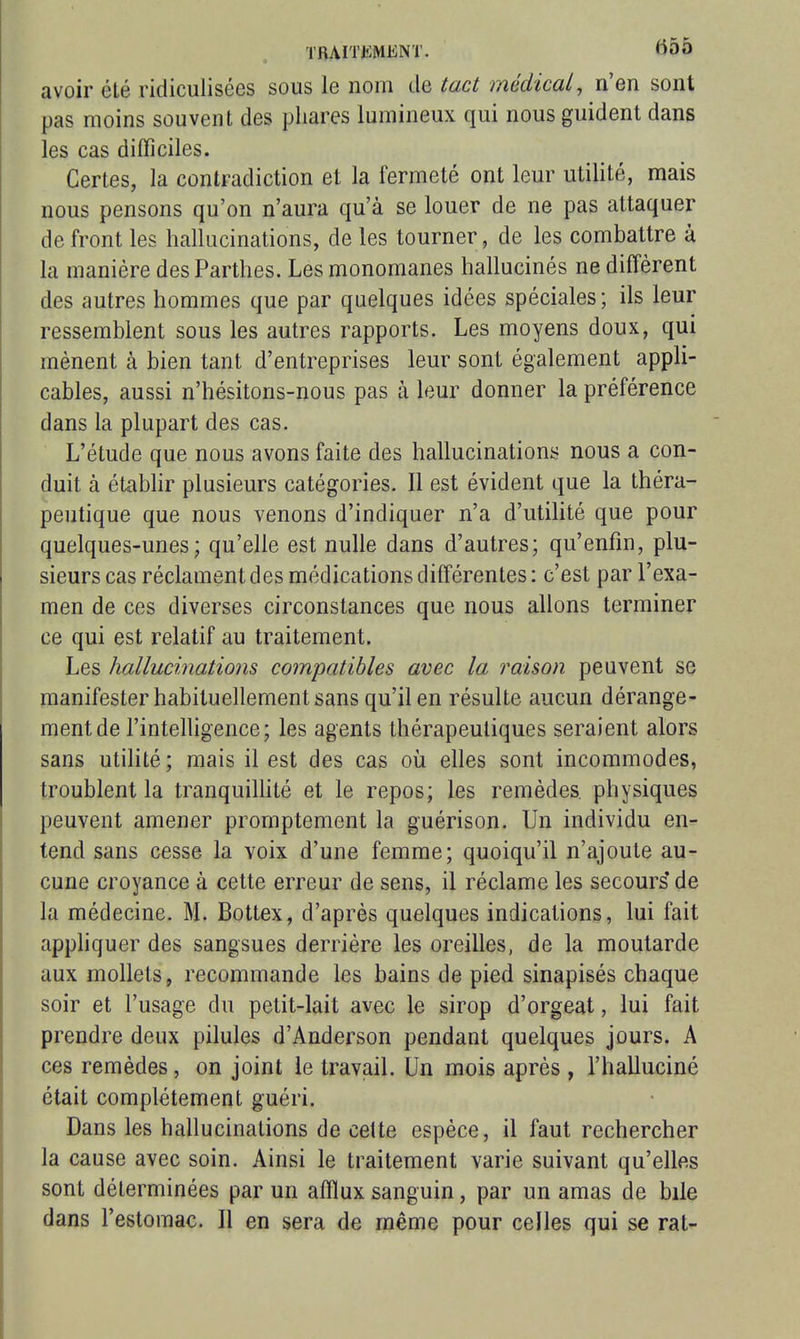 TBAITiiiVlENT. ^55 avoir été ridiculisées sous le nom de tact médical, n'en sont pas moins souvent des phares lumineux qui nous guident dans les cas difficiles. Certes, la contradiction et la fermeté ont leur utilité, mais nous pensons qu'on n'aura qu'à se louer de ne pas attaquer de front les hallucinations, de les tourner, de les combattre à la manière des Parthes. Les monomanes hallucinés ne diffèrent des autres hommes que par quelques idées spéciales; ils leur ressemblent sous les autres rapports. Les moyens doux, qui mènent à bien tant d'entreprises leur sont également appli- cables, aussi n'hésitons-nous pas à leur donner la préférence dans la plupart des cas. L'étude que nous avons faite des hallucinationi; nous a con- duit à étabhr plusieurs catégories. Il est évident que la théra- peutique que nous venons d'indiquer n'a d'utihté que pour quelques-unes; qu'elle est nulle dans d'autres; qu'enfin, plu- sieurs cas réclament des médications différentes : c'est par l'exa- men de ces diverses circonstances que nous allons terminer ce qui est relatif au traitement. Les hallucinations compatibles avec la raison peuvent se manifester habituellement sans qu'il en résulte aucun dérange- ment de l'intelligence; les agents thérapeutiques seraient alors sans utilité; mais il est des cas où elles sont incommodes, troublent la tranquilhté et le repos; les remèdes, physiques peuvent amener promptement la guérison. Un individu en- tend sans cesse la voix d'une femme; quoiqu'il n'ajoute au- cune croyance à cette erreur de sens, il réclame les secours'de la médecine. M. Bottex, d'après quelques indications, lui fait appliquer des sangsues derrière les oreilles, de la moutarde aux mollets, recommande les bains de pied sinapisés chaque soir et l'usage du petit-lait avec le sirop d'orgeat, lui fait prendre deux pilules d'Anderson pendant quelques jours. A ces remèdes, on joint le travail. Un mois après , l'halluciné était complètement guéri. Dans les hallucinations de cette espèce, il faut rechercher la cause avec soin. Ainsi le traitement varie suivant qu'elles sont déterminées par un afflux sanguin, par un amas de bile dans l'estomac. Il en sera de même pour celles qui se rat-