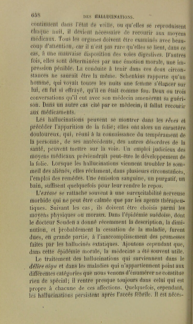 conliîlUenl. (hms l'élàl tié veille, Ou qu'elles se i-eproduisent elia(jU(3 iiiiil, il devieill, nécessaire de recoUHr aux moyens riiédicalix. Tous les organes doivent être exauiinés avec beau- coup d'alieiilioh, car il n'est pus rare qu'elles sd lient, dahs ce cas, fi une nutlivaise disposition des voies digestives. D'àUlres fois, elles sotlt déterminées par une émotion morale, une im- pression pénible. Lâ conduite à tenir dans Ces deux circon- stances ne saurait être la même. ScbenkiUs t-apporte qu'un hortime, qui voyait toutes les nuits une fettuHe s'élancer sur lui, eh fut si enhiyé, qu'il en était comme fou. Deux ou trois conversations qu'il eut avec son médecin amenèrent Sa guéri- son. Bdhs un àutte cas cité par ce médecin, il fallut recourir aUx rtiédicamehts. Les hallucinations peuvent se montrer dans les rêves et précéder l'apparition de la folié; elles ont alors un caractère douloureux, qui, réuni à la connaissance du tempérament de la personne, de ses antécédents, des autres désordres de la santé, peuvent Uiettre sur la voie. Un emploi judicieux des moyens tnédicàux préviendrait peut-être le développement de la folie. Lorsque les hallucinations viennent troubler le som- meil des aliénés, elles réclament, dans plusieurs circonstances, l'emploi des remèdes. Une émission sanguine, Un purgatif, utl bain, suffisent quelquefois pour leUr rendre le repos. VecttaSé se rattache souvent à une surexcitabilité nerveuse morbide qui ne peut être calmée que par les agents thérapeu- tiques. Suivant les cas, ils doivent être choisis parmi les mo^'ehs physiques oU moraux. Dans l'épidémie suédoise, dont le docteur Soudefl a donné récemment la description, la dimi- nution, et probablement la cessation de la maladie, furent dues, eti grande partie, à l'inaccomplissement des promesses faites pat les hallucinés extatiques. Ajoutons cependant que, dans cette épidémie morale, la médecine a été souvent utile. Le traitement des hallucinations qui surviennent dans le di^lire aigu et dans les maladies qui n'appartiennent point aux diffetetites catégories que nous venons d'énumérer ne constitue rien de spécial; il rentre prescjue toujours dans celui qui est propre à chacune de ces affections. Quelquefois, cependant, les hallucinations persistent après l'accès fébrile. Jl est néces-