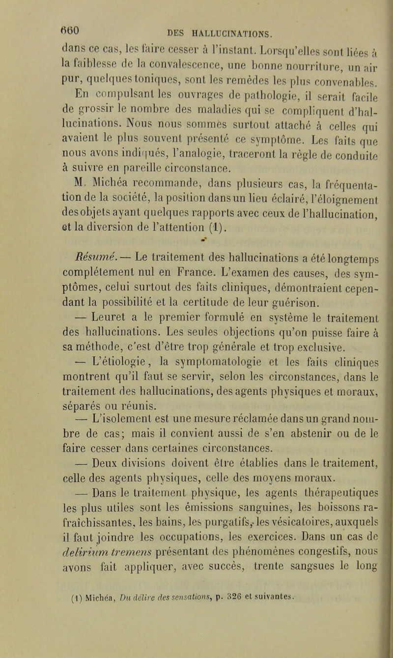 dans ce cas, les faire cesser à l'inslant. Lorsqu'elles sont liées à la faiblesse de la convalescence, une bonne nourriture, un air pur, quelques toniques, sont les remèdes les plus convenables. En compulsant les ouvrages de pathologie, il serait facile de grossir le nombre des maladies qui se compliquent d'hal- lucinations. Nous nous sommes surtout attaché à celles qui avaient le plus souvent présenté ce symptôme. Les faits que nous avons indiijués, l'analogie, traceront la règle de conduite à suivre en pareille circonstance. M. Michéa recommande, dans plusieurs cas, la fréquenta- tion de la société, la position dans un lieu éclairé, l'éloignement desobjets ayant quelques rapports avec ceux de l'hallucination, et la diversion de l'attention (1). Résumé. — Le traitement des hallucinations a été longtemps complètement nul en France. L'examen des causes, des sym- ptômes, celui surtout des faits cliniques, démontraient cepen- dant la possibilité et la certitude de leur guérison. — Leuret a le premier formulé en système le traitement des hallucinations. Les seules objections qu'on puisse faire à sa méthode, c'est d'être trop générale et trop exclusive. — L'étiologie, la symptomatologie et les fails cliniques montrent qu'il faut se servir, selon les circonstances, dans le traitement des hallucinations, des agents physiques et moraux, séparés ou réunis. — L'isolement est une mesure réclamée dans un grand nom- bre de cas; mais il convient aussi de s'en abstenir ou de le faire cesser dans certaines circonstances. — Deux divisions doivent être établies dans le traitement, celle des agents physiques, celle des moyens moraux. — Dans le traitement physique, les agents thérapeutiques les plus utiles sont les émissions sanguines, les boissons ra- fraîchissantes, les bains, les purgatifs,-les vésicatoires, auxquels il faut joindre les occupations, les exercices. Dans un cas de deliriiim tremens présentant des phénomènes congestifs, nous avons fait appliquer, avec succès, trente sangsues le long (I) Michoa, Dadélire des sensations^ p. 326 et suivantes.