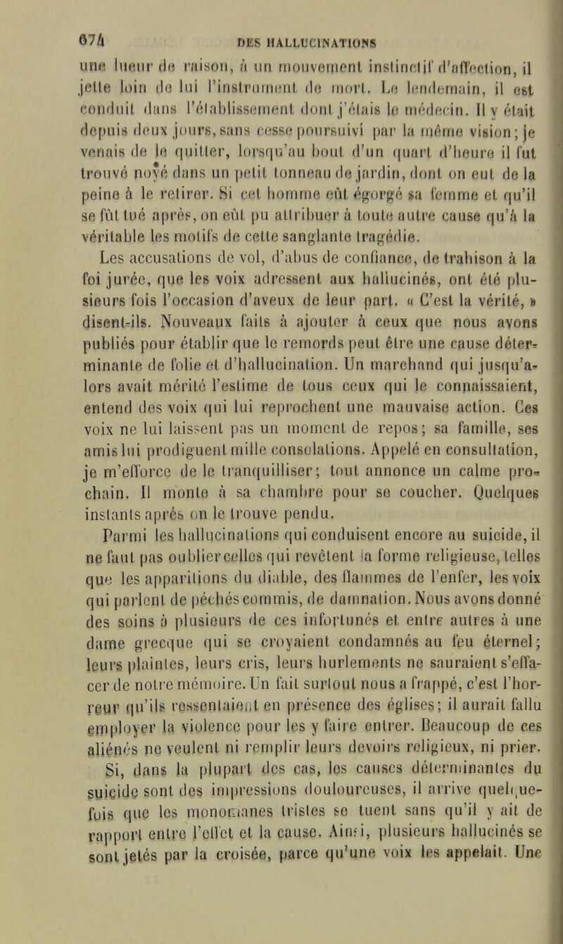 une hieiir do raison, ù un mouvement instinolil'd'ofloelion, il jette loin do lui l'instrument do mort. Le londernuin, il est conduit dans l'élablissement dont j'élais lo médecin. Il y était depuis doux jours,sans cesse poursuivi par la même vision; je venais de lo quitler, lorsqu'au bout d'un tjuart d'heure il fut trouvé noyé dans un petit tonneau de jardin, dont on eut de la peine à le retirer. Si cet homme eût égorgé sa femme et qu'il se fût tué après, on eût pu attribuer à toute autre cause qu'/i la véritable les motifs de cette sanglante tragédie. Les accusations de vol, d'abus de confiance, de trahison à la foi jurée, que les voix adressent aux hallucinés, ont été plu- sieurs fois l'occasion d'aveux de leur part. « C'est la vérité, » disent-ils. Nouveaux faits à ajouter à ceux que nous avons publiés pour établir que le remords peut être une cause déter^ minante de folie et d'hallucination. Un marchand qui jusqu'à^ lors avait mérité l'estime de tous ceux qui le connaissaient, entend des voix qui lui reprochent une mauvaise action. Ces voix ne lui laissent pas un moment de repos; sa famille, ses amis lui prodiguent mille consolations. Appelé en consultation, je m'efforce de le tranquilliser; tout annonce un calme pro^ chain. Il monte à sa chamiire pour se coucher. Quelques instants après on le trouve pendu. Parmi les hallucination? qui conduisent encore au suicide, il ne faut pas oubliercellos qui revotent ia forme religieuse, telles que les apparitions du diable, des flammes de l'enfer, les voix qui parlent de péchés commis, de damnation. Nous avons donné des soins à plusieurs de ces infortunés et entre autres à une dame grecque qui se croyaient condamnés au feu éternel; leurs plaintes, leurs cris, leurs hurlements no sauraient s'effa- cer de notre mémoire. Un fait surtout nous a frappé, c'est l'hor- rgur qu'ib rqssentaieiit en présence des églises; il aurait fallu em|jloyer la violence pour les y faire entrer. Beaucoup de ces aliénés ne veulent ni remplir leurs devoirs religieux, ni prier. Bi, dans la plupart des cas, les causes déterminantes du suiçidç sont des impressions douloureuses, il arrive quel(,ue- fuis que les monomanes tristes se tuent sans qu'il y ait de rapport entre l'cllct et la cause. Ainfi, plusieurs hallucinés se sont jetés par la croisée, parce qu'une voix les appelait. Une