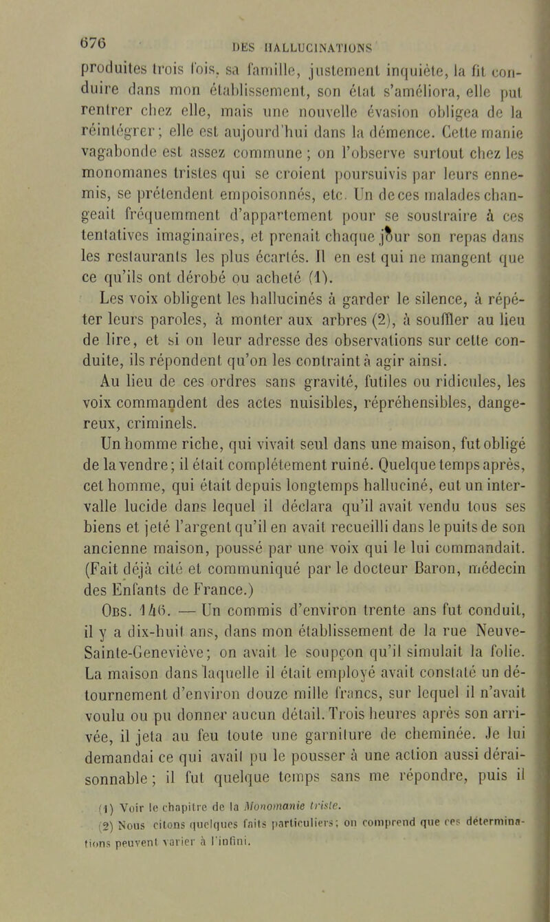 produites (rois Ibis, sa faniille, juslement inquiète, la fit con- duire dans mon étal)lissement, son étal s'améliora, elle put rentrer chez elle, mais une nouvelle évasion obligea de la réintégrer; elle est aujourd'hui dans la démence. Celte manie vagabonde est assez commune ; on l'observe surtout chez les monomanes tristes qui se croient poursuivis par leurs enne- mis, se prétendent empoisonnés, etc. Un deces malades chan- geait fréquemment d'appartement pour se soustraire à ces tentatives imaginaires, et prenait chaque j^ur son repas dans les restaurants les plus écartés. Il en est qui ne mangent que ce qu'ils ont dérobé ou acheté (1). Les voix obligent les hallucinés à garder le silence, à répé- ter leurs paroles, à monter aux arbres (2), h souffler au lieu de lire, et si on leur adresse des observations sur cette con- duite, ils répondent qu'on les contraint à agir ainsi. Au lieu de ces ordres sans gravité, futiles ou ridicules, les voix commandent des actes nuisibles, répréhensibles, dange- reux, criminels. Un homme riche, qui vivait seul dans une maison, fut obligé de la vendre; il était complètement ruiné. Quelque temps après, cet homme, qui était depuis longtemps halluciné, eut un inter- valle lucide dans lequel il déclara qu'il avait vendu tous ses biens et jeté l'argent qu'il en avait recueilli dans le puits de son ancienne maison, poussé par une voix qui le lui commandait. (Fait déjà cité et communiqué par le docteur Baron, médecin des Enfants de France.) Obs. 1ù(5. — Un commis d'environ trente ans fut conduit, il y a dix-huit ans, dans mon établissement de la rue Neuve- Sainte-Geneviève; on avait le soupçon qu'il simulait la folie. La maison dans laquelle il était employé avait constaté un dé- tournement d'environ douze mille fnincs, sur lequel il n'avait voulu ou pu donner aucun détail. Trois heures après son arri- vée, il jeta au feu toute une garnilure de cheminée. Je lui demandai ce qui avail pu le pousser à une action aussi dérai- sonnable ; il fut quelque temps sans me répondre, puis il (1) Voir le chapitre de la Monomanie triste. (2) Nous citons quelques faits i)articuliers ; on comprend que ces détermina- tions peuvent varier à rinfuii. I