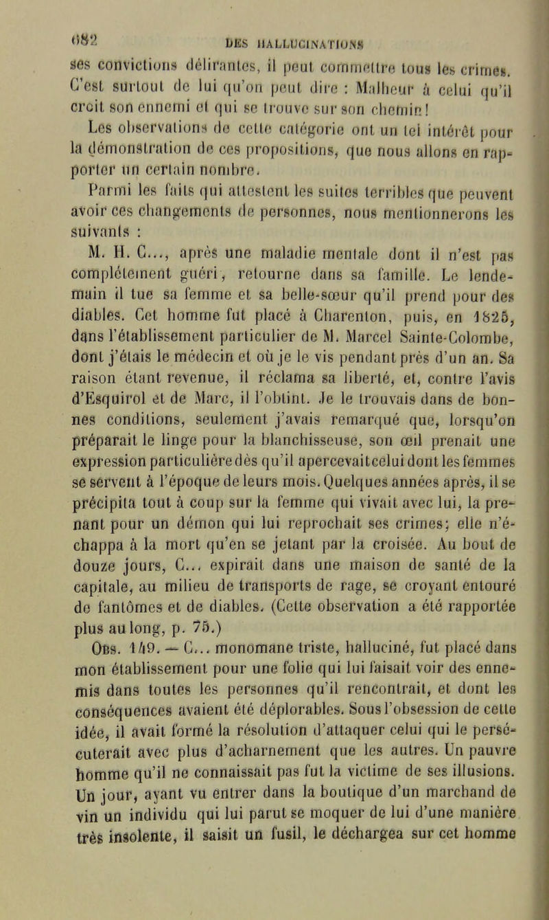 ses convictions délirnnics, il peut cornmnltre toug les crimei. C'est surtout de lui qu'on peut dire : Malheur à celui qu'il croit son ennemi et qui se trouve sur son chemin! Les ol)servations de cette catégorie ont un tel intérêt pour la démonstration de ces propositions, que nous allons en rap- porter un certain nonihre. Parmi les faits qui allcslcnt les suites lerrihies que peuvent avoir ces changements de personnes, nous mentionnerons les suivants : M. H. C..., après une maladie mentale dont il n'est pas complètement guéri, retourne dans sa famille. Le lende- main il tue sa femme et sa belle-sœur qu'il prend pour des diables. Cet homme fut placé à Gharenlon, puis, en 18-25, dans l'établissement particulier de M. Marcel Sainte-Colombe, dont j'étais le médecin et où je le vis pendant prés d'un an. Sa raison étant revenue, il réclama sa liberté, et, contre l'avis d'Esquirol et de Marc, il l'obtint. Je le trouvais dans de bon- nes conditions, seulement j'avais remarqué que, lorsqu'on préparait le linge pour la blanchisseuse, son œil prenait une expression particulière dès qu'il apercevaitcelui dont les femmes sê servent à l'époque de leurs mois. Quelques années après, il se précipita tout à coup sur la femme qui vivait avec lui, la pre- nant pour un démon qui lui reprochait ses crimes; elle n'é- chappa à la mort qu'en se jetant par la croisée. Au bout de douze jours, C... expirait dans une maison de santé de la capitale, au milieu de transports de rage, se croyant entouré de fantômes et de diables. (Cette observation a été rapportée plus au long, p. 75.) Obs. 1/i9. c... monomane triste, halluciné, fut placé dans mon établissement pour une folie qui lui faisait voir des enne- mig dans toutes les personnes qu'il rencontrait, et dont les conséquences avaient été déplorables. Sous l'obsession de cette idée, il avait formé la résolution d'attaquer celui qui le persé- cuterait avec plus d'acharnement que les autres. Un pauvre homme qu'il ne connaissait pas fut la victime de ses illusions. Un jour, ayant vu entrer dans la boutique d'un marchand de vin un individu qui lui parut se moquer de lui d'une manière très insolente, il saisit un fusil, le déchargea sur cet homme