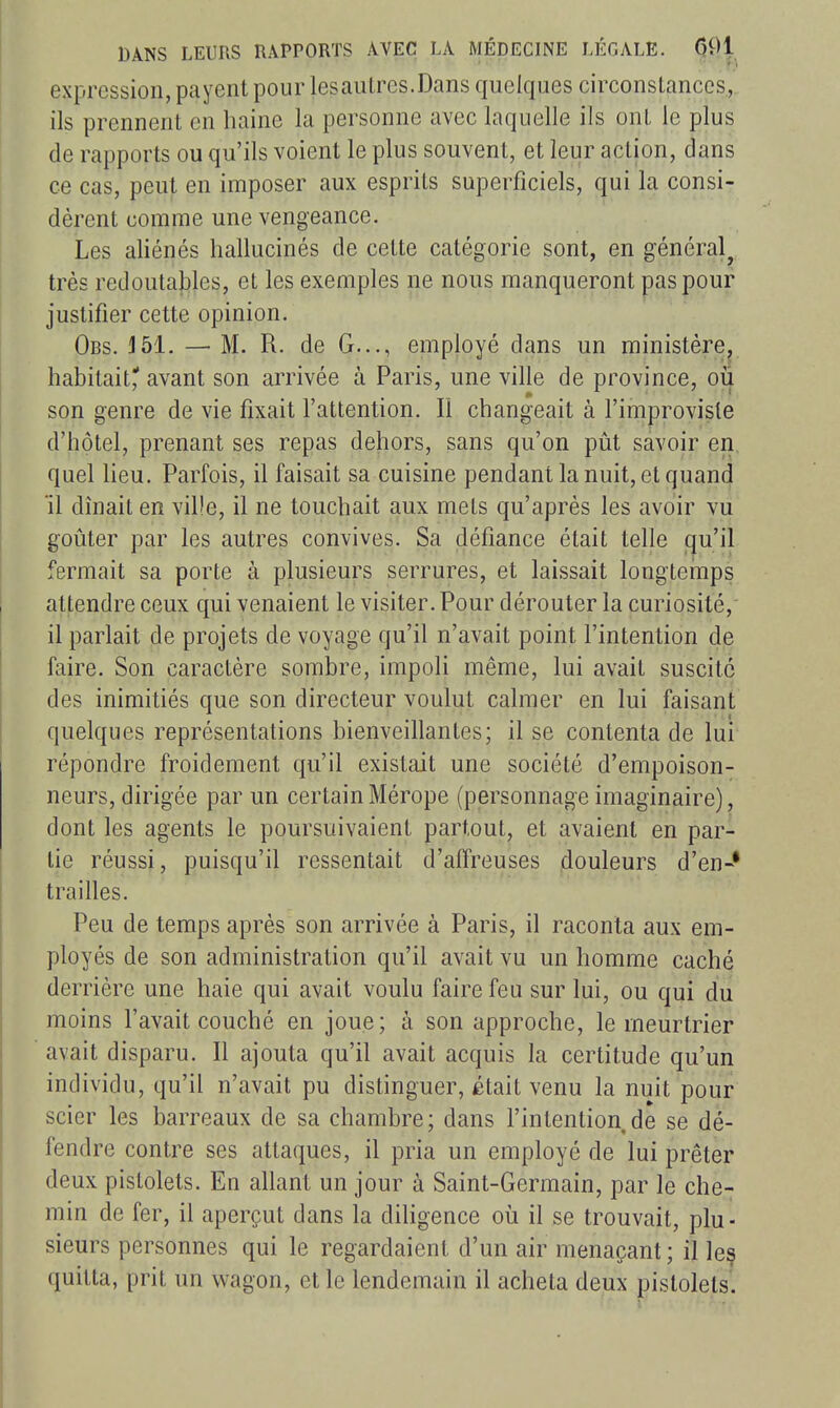 expression, payent pour lesautrcs.Dans quelques circonslanccs, ils prennent en haine la personne avec laquelle ils ont le plus de rapports ou qu'ils voient le plus souvent, et leur action, dans ce cas, peut en imposer aux esprits superficiels, qui la consi- dèrent comme une vengeance. Les aliénés hallucinés de cette catégorie sont, en général^ très redoutables, et les exemples ne nous manqueront pas pour justifier cette opinion. Obs. J51. — M. R. de G..., employé dans un ministère, habitait' avant son arrivée à Paris, une ville de province, oii son genre de vie fixait l'attention. Il changeait à l'improvisle d'hôtel, prenant ses repas dehors, sans qu'on pût savoir en, quel heu. Parfois, il faisait sa cuisine pendant la nuit, et quand ïl dînait en ville, il ne touchait aux mets qu'après les avoir vu goûter par les autres convives. Sa défiance était telle qu'il fermait sa porte à plusieurs serrures, et laissait longteinps attendre ceux qui venaient le visiter. Pour dérouter la curiosité,' il parlait de projets de voyage qu'il n'avait point l'intention de faire. Son caractère sombre, impoli même, lui avait suscité des inimitiés que son directeur voulut calmer en lui faisant quelques représentations bienveillantes; il se contenta de lui répondre froidement qu'il existait une société d'empoison- neurs, dirigée par un certain Mérope (personnage imaginaire), dont les agents le poursuivaient partout, et avaient en par- lie réussi, puisqu'il ressentait d'affreuses douleurs d'en-* trailles. Peu de temps après son arrivée à Paris, il raconta aux em- ployés de son administration qu'il avait vu un homme caché derrière une haie qui avait voulu faire feu sur lui, ou qui du moins l'avait couché en joue; à son approche, le meurtrier avait disparu. Il ajouta qu'il avait acquis la certitude qu'un individu, qu'il n'avait pu distinguer, était venu la nuit pour scier les barreaux de sa chambre ; dans l'intention de se dé- fendre contre ses attaques, il pria un employé de lui prêter deux pistolets. En allant un jour à Saint-Germain, par le che- min de fer, il aperçut dans la diligence où il se trouvait, plu- sieurs personnes qui le regardaient d'un air menaçant; il les quitta, prit un wagon, et le lendemain il acheta deux pistolets.