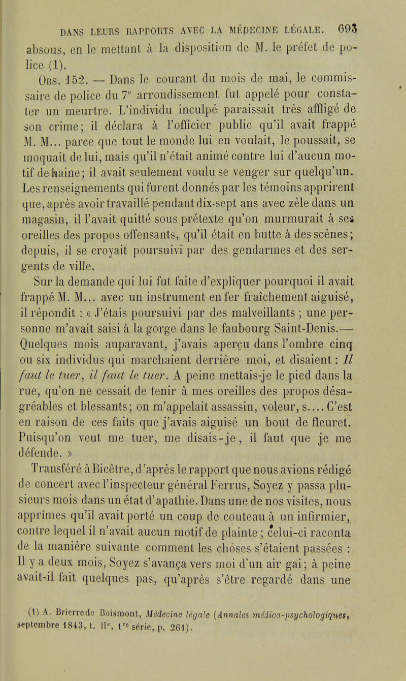 absous, en le mettant à la disposition de M. le préfet de po- lice (1). Obs. 152. — Dans le courant du mois de mai, le commis- saire de police du T arrondissement fut appelé pour consta- ter un meurtre. L'individu inculpé paraissait très affligé de son crime; il déclara à l'officier public qu'il avait frappé M. M... parce que tout le monde lui en voulait, le poussait, se moquait de lui, mais qu'il n'était animé contre lui d'aucun mo- tif de haine; il avait seulement voulu se venger sur quelqu'un. Les renseignements qui furent donnés par les témoins apprirent que, après avoir travaillé pendant dix-sept ans avec zèle dans un magasin, il l'avait quitté sous prétexte qu'on murmurait à ses oreilles des propos offensants, qu'il était en butte à des scènes; depuis, il se croyait poursuivi par des gendarmes et des ser- gents de ville. Sur la demande qui lui fut faite d'expliquer pourquoi il avait frappé M. M... avec un instrument enfer fraîchement aiguisé, il répondit : « J'étais poursuivi par des malveillants ; une per- sonne m'avait saisi à la gorge dans le faubourg Saint-Denis.— Quelques mois auparavant, j'avais aperçu dans l'ombre cinq ou six individus qui marchaient derrière moi, et disaient : // faut le tuer, il faut le tuer. A peine mettais-je le pied dans la rue, qu'on ne cessait de tenir à mes oreilles des propos désa- gréables et blessants; on m'appelait assassin, voleur, s.... C'est en raison de ces faits que j'avais aiguisé un bout de fleuret. Puisqu'on veut me tuer, me disais-je, il faut que je me défende. » Transféré à Bicêtre, d'après le rapport que nous avions rédigé de concert avec l'inspecteur général Ferrus, Soyez y passa plu- sieurs mois dans un état d'apathie. Dans une de nos visites, nous apprîmes qu'il avait porté un coup de couteau à un infirmier, contre lequel il n'avait aucun motif de plainte ; celui-ci raconta de la manière suivante comment les choses s'étaient passées : Il y a deux mois, Soyez s'avança vers moi d'un air gai; à peine avait-il fait quelques pas, qu'après s'être regardé dans une (t) A. Brierredc Boismont, Méàeàna légale {Annales médico-psychologiques, septembre 1843, t. II'-, l'c série, p. 261).