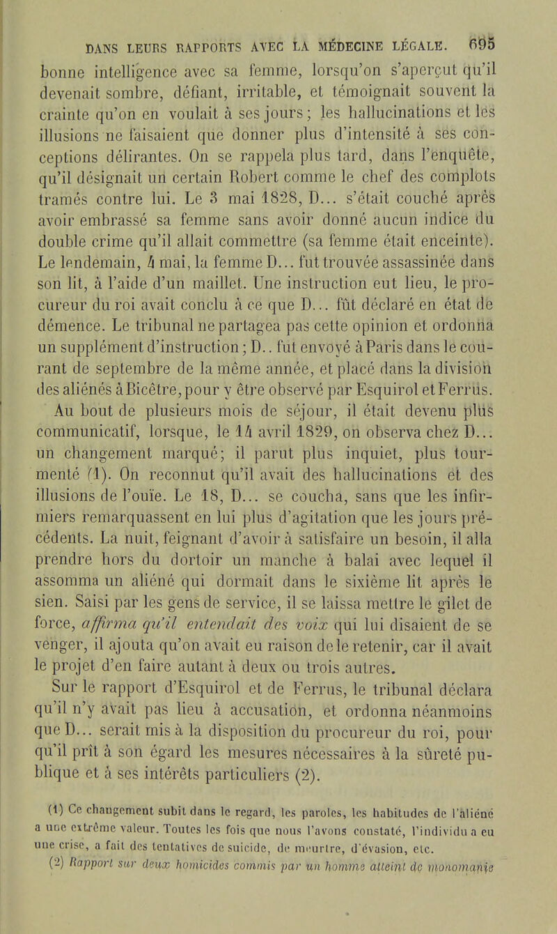 bonne intelligence avec sa femme, lorsqu'on s'aperçut qu'il devenait sombre, défiant, irritable, et témoignait souvent la crainte qu'on en voulait à ses jours ; les hallucinations et lés illusions ne faisaient que donner plus d'intensité à ses con- ceptions délirantes. On se rappela plus tard, dans l'enquête, qu'il désignait uii certain Robert comme le chef des complots tramés contre lui. Le 3 mai 1828, D... s'était couché après avoir embrassé sa femme sans avoir donné aucun indice du double crime qu'il allait commettre (sa femme était enceinte). Le lendemain, h mai, la femme D... fut trouvée assassinée dans son lit, à l'aide d'un maillet. Une instruction eut lieu, le pro- cureur du roi avait conclu à ce que D... fût déclaré en état àe démence. Le tribunal ne partagea pas cette opinion et ordonrià un supplément d'instruction ; D.. fut envoyé à Paris dans le cou- rant de septembre de la même année, et placé dans la division des aliénés àBicêtre,pour y être observé par Esquirol etFerrus. Au bout de plusieurs mois de séjour, il était devenu pltis communicatif, lorsque, le là avril 1829, on observa chez D... un changement marqué; il parut plus inquiet, plus tour- menté (1). On reconnut qu'il avait des hallucinations et des illusions de l'ouïe. Le 18, D... se coucha, sans que les infir- miers remarquassent en lui plus d'agitation que les jours pré- cédents. La nuit, feignant d'avoir à satisfaire un besoin, il alla prendre hors du dortoir un manche à balai avec lequel il assomma un ahéné qui dormait dans le sixième ht après le sien. Saisi par les gens de service, il se laissa mettre le gilet de force, affirma qu'il entendait des voix qui lui disaient de se venger, il ajouta qu'on avait eu raison de le retenir, car il avait le projet d'en faire autant à deux ou trois autres. Sur le rapport d'Esquirol et de Ferrus, le tribunal déclara qu'il n'y avait pas Ueu à accusation, et ordonna néanmoins que D... serait mis à la disposition du procureur du roi, pour qu'il prît à son égard les mesures nécessaires à la sûreté pu- blique et à ses intérêts particuliers (2). (1) Ce chaugomcnt subit dans le regard, les paroles, les habitudes de l'aliéné a uuc cxtj-ème valeur. Toutes les fois que nous l'avons constaté, l'individu a eu une crise, a fait des tentatives de suicide, de m.îurlre, d'évasion, etc. (2) Rapport sur deux homicides commis par un homme ûUeinL dç vionomafiie