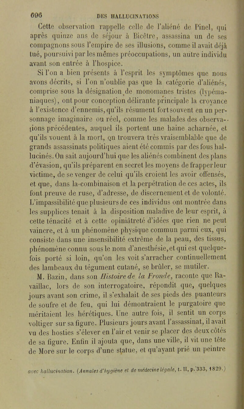 Cette observation rappelle celle de l'aliéné de Pinel, qui après quinze ans de scyour à Bicôlre, assassina un de ses compagnons sous l'empire de ses illusions, comme il avait déjà tué, poursuivi par les mêmes préoccupations, un autre individu avant son entrée à l'hospice. Si l'on a bien présents à l'esprit les symptômes que nous avons décrits, si l'on n'oublie pas que la catégorie d'aliénés, comprise sous la désignation de monomanes tristes (lypéma- niaques), ont pour conception délirante principale la croyance à l'existence d'ennemis, qu'ils résument fort souvent en un per- sonnage imaginaire ou réel, comme les malades des observa-- tions précédentes, auquel ils portent une haine acharnée, et qu'ils vouent à la mort, qn trouvera très vraisemblable que de grands assassinats politiques aient été commis par des fous hal- lucinés. On sait aujourd'hui que les aliénés combinent des plans d'évasion, qu'ils préparent en secret les moyens de frapperleur victime, de se venger de celui qu'ils croient les avoir offensés, et que, dans la-combinaison et la perpétration de ces actes, ils font preuve de ruse, d'adresse, de discernement et de volonté. L'impassibilité que plusieurs de ces individus ont montrée dans les supphces tenait à la disposition maladive de leur esprit, à cette ténacité et à cette opiniâtreté d'idées que rien ne peut vaincre, et à un phénomène physique commun parmi eux, qui consiste dans une insensibilité extrême de la peau, des tissus, phénomène connu sous le nom d'anesthésie,etqui est quelque- fois porté si loin, qu'on les voit s'arracher continuellement des lambeaux du tégument cutané, se brûler, se mutiler. M. Bazin, dans son Histoire de la Fronde, raconte que Ra- vaillac, lors de son interrogatoire, répondit que, quelques jours avant son crime, il s'exhalait de ses pieds des puanteurs de soufre et de feu, qui lui démontraient le purgatoire que méritaient les hérétiques. Une autre fois, il sentit un corps voltiger sur sa figure. Plusieurs jours avant l'assassinat, il avait vu des hosties s'élever en l'air et venir se placer des deux côtés de sa figure. Enfin il ajouta que, dans une ville, il vit une tête de More sur le corps d'une statue, et qu'ayant prié un peintre nvcc hallucinaiion. [Annales d'hygiène el de médecine légale, t. II, p.;333, 1829.)