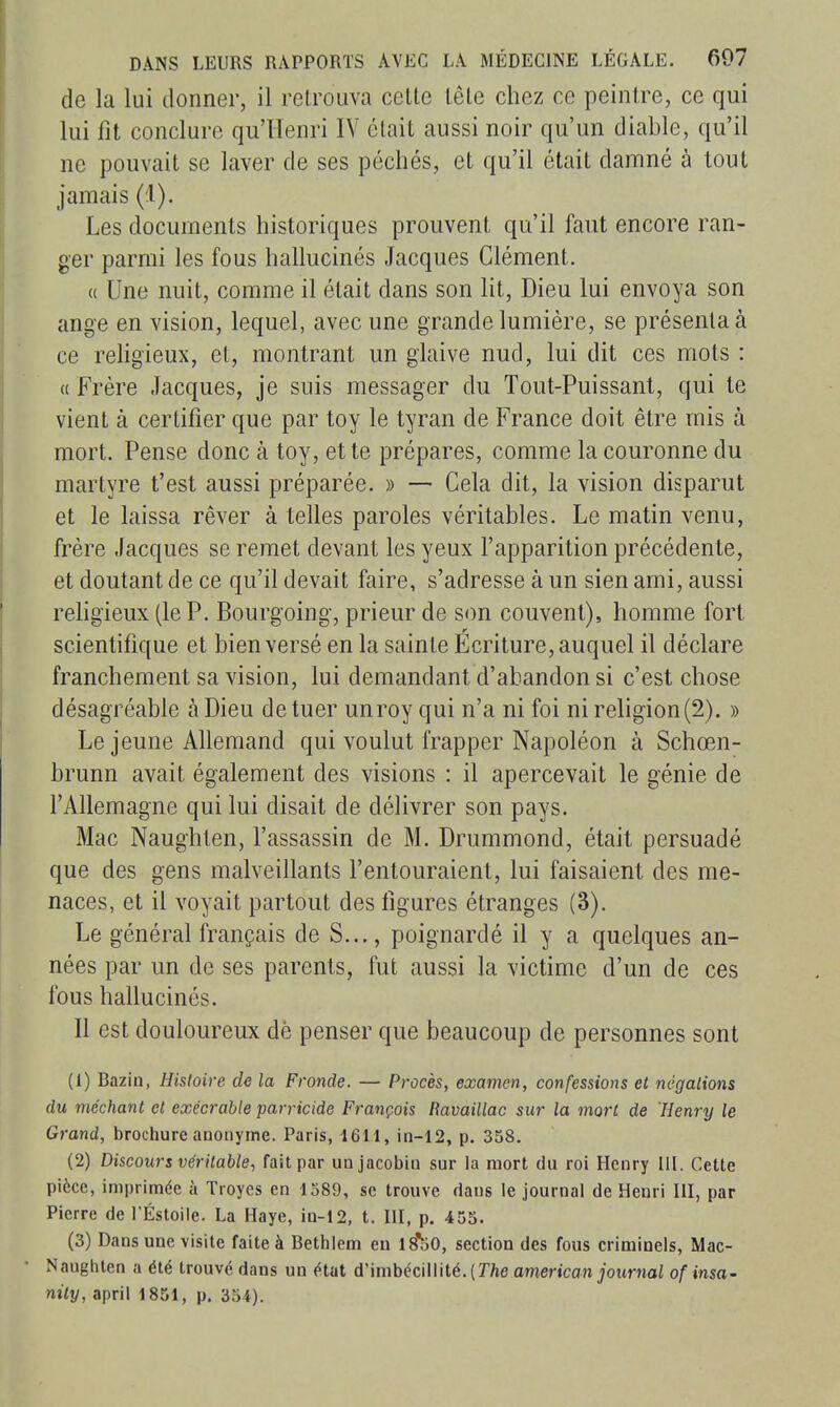 de la lui donner, il retrouva celte tête chez ce peintre, ce qui lui fît conclure qu'Henri IV était aussi noir qu'un diable, qu'il ne pouvait se laver de ses péchés, et qu'il était damné à tout jamais (1). Les documents historiques prouvent qu'il faut encore ran- ger parmi les fous hallucinés Jacques Clément. (( Une nuit, comme il était dans son lit. Dieu lui envoya son ange en vision, lequel, avec une grande lumière, se présenta à ce rehgieux, et, montrant un glaive nud, lui dit ces mots : « Frère Jacques, je suis messager du Tout-Puissant, qui te vient à certifier que par toy le tyran de France doit être mis à mort. Pense donc à toy, et te prépares, comme la couronne du martyre t'est aussi préparée. » — Cela dit, la vision disparut et le laissa rêver à telles paroles véritables. Le matin venu, frère Jacques se remet devant les yeux l'apparition précédente, et doutant de ce qu'il devait faire, s'adresse à un sien ami, aussi rehgieux (le P. Bourgoing, prieur de son couvent), homme fort scientifique et bien versé en la sainte Écriture, auquel il déclare franchement sa vision, lui demandant d'abandon si c'est chose désagréable à Dieu de tuer unroy qui n'a ni foi ni religion (2). » Le jeune AUemand qui voulut frapper Napoléon à Schœn- brunn avait également des visions : il apercevait le génie de l'Allemagne qui lui disait de délivrer son pays. Mac Naughten, l'assassin de M. Drummond, était persuadé que des gens malveillants l'entouraient, lui faisaient des me- naces, et il voyait partout des figures étranges (3). Le général français de S..., poignardé il y a quelques an- nées par un de ses parents, fut aussi la victime d'un de ces fous hallucinés. Il est douloureux dè penser que beaucoup de personnes sont (1) Bazin, Histoire de la Fronde. — Procès, examen, confessions et négations du méchant et exécrable parricide François Ravaillac sur la mort de 'Henry le Grand, brochure anonyme. Paris, 1611, in-12, p. 358. (2) Discours véritable., fait par un jacobin sur la mort du roi Henry III. Cette pièce, imprimée à Troyes en 1589, se trouve dans le journal de Henri HI, par Pierre de TÉstoile. La Haye, in-12, t. III, p. 455. (3) Dans une visite faite à Betblem en Is'tiO, section des fous criminels, Mac- NauglUen a été trouvé dans un état d'imbécillité. (Tfte american journal of insa- nity, april 1851, p. 354).