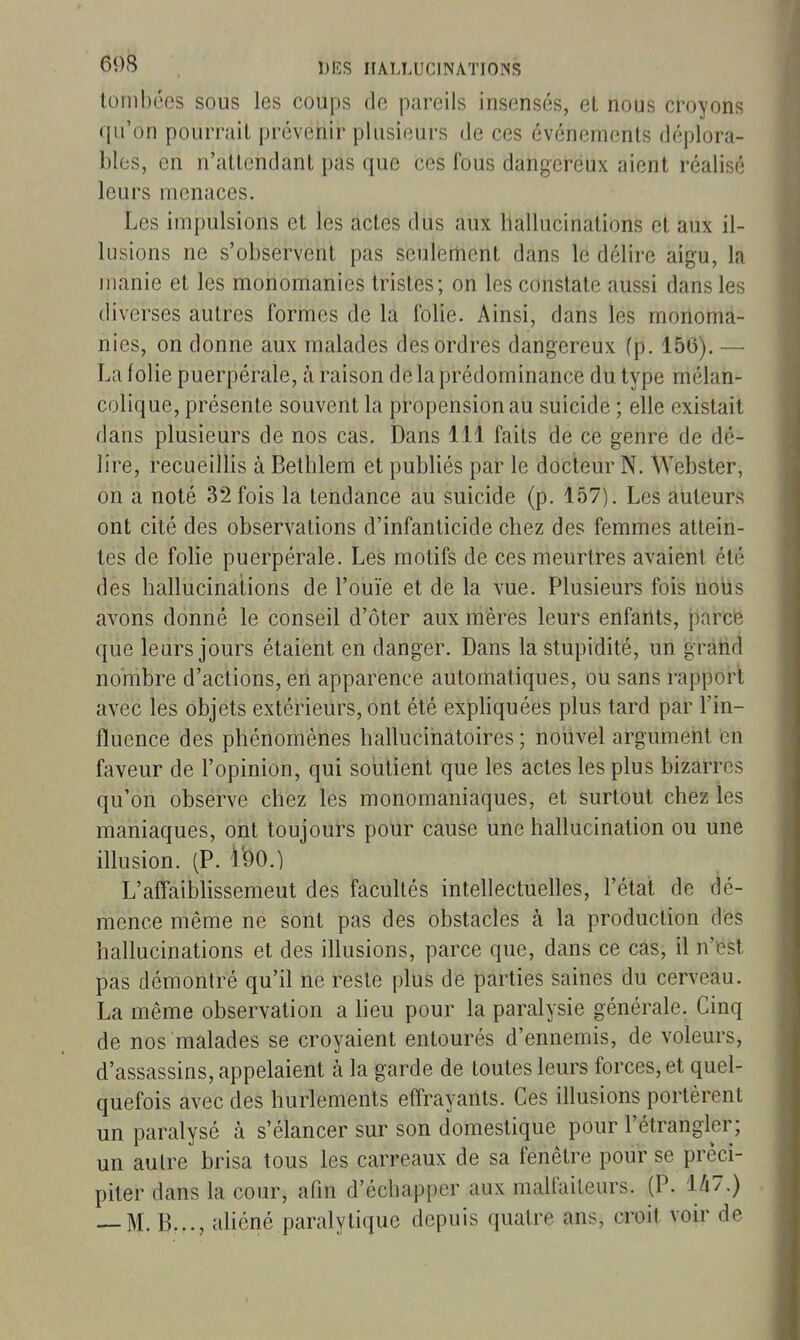 tombées sous les coups de pareils insensés, et nous croyons qu'on pourrait prévenir plusieurs de ces événements déplora- bles, en n'attendant pas que ces fous dangereux aient réalisé leurs menaces. Les impulsions et les actes dus aux hallucinations et aux il- lusions ne s'observent pas seulement dans le délire aigu, la manie et les monomanies tristes; on les constate aussi dans les diverses autres formes de la folie. Ainsi, dans les monoma- nies, on donne aux malades des ordres dangereux (p. 156). — La folie puerpérale, à raison de la prédominance du type mélan- colique, présente souvent la propension au suicide ; elle existait dans plusieurs de nos cas. Dans 111 faits de ce genre de dé- lire, recueillis à Bethlem et publiés par le docteur N. Webster, on a noté 32 fois la tendance au suicide (p. 157). Les auteurs ont cité des observations d'infanticide chez des femmes attein- tes de folie puerpérale. Les motifs de ces meurtres avaient été des hallucinations de l'ouïe et de la vue. Plusieurs fois nous avons donné le conseil d'ôter aux mères leurs enfants, parcfe que leurs jours étaient en danger. Dans la stupidité, un gràrid nombre d'actions, en apparence automatiques, ou sans rapport avec les objets extérieurs, ont été expliquées plus tard par l'in- fluence des phénomènes hallucinatoires ; nouvel argument en faveur de l'opinion, qui soutient que les actes les plus bizarres qu'on observe chez les monomaniaques, et surtout chez les maniaques, ont toujours pour cause une hallucination ou une illusion. (P. l'90.) L'affaiblissement des facultés intellectuelles, l'état de dé- mence même ne sont pas des obstacles à la production des hallucinations et des illusions, parce que, dans ce cas, il n'est pas démontré qu'il ne reste plus de parties saines du cerveau. La même observation a heu pour la paralysie générale. Cinq de nos malades se croyaient entourés d'ennemis, de voleurs, d'assassins, appelaient à la garde de toutes leurs forces, et quel- quefois avec des hurlements effrayants. Ces illusions portèrent un paralysé à s'élancer sur son domestique pour l'étrangler; un autre brisa tous les carreaux de sa fenêtre pour se préci- piter dans la cour, afin d'échapper aux malfaiteurs. (P. U7,) — M. B..., ahéné paralytique depuis quatre ans, croit voir de