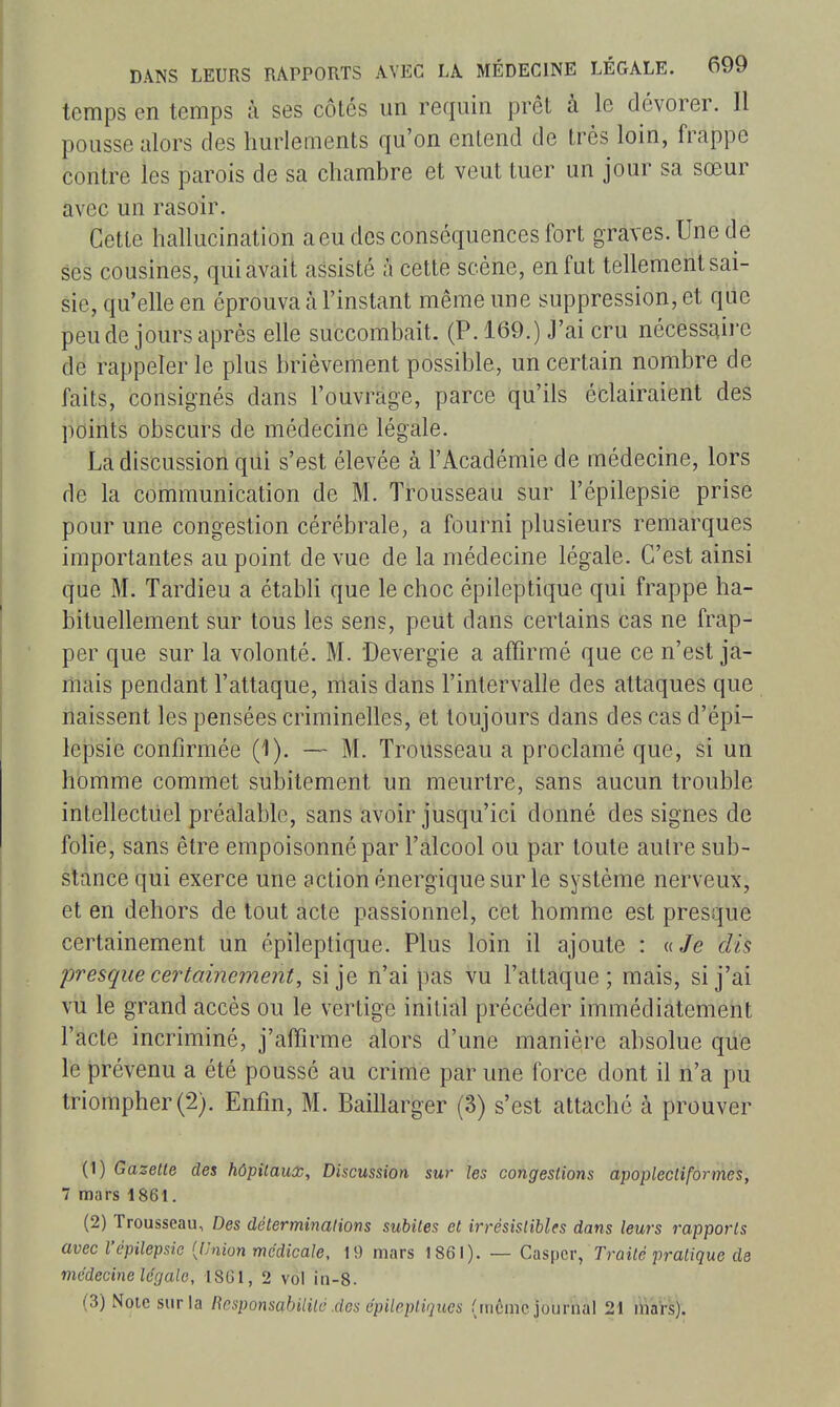 temps en temps à ses côtés un requin prêt à le dévorer. Il pousse alors des hurlements qu'on entend de très loin, frappe contre les parois de sa chambre et veut tuer un jour sa sœur avec un rasoir. Cette hallucination a eu des conséquences fort graves. Une de ses cousines, qui avait assisté à cette scène, en fut tellement sai- sie, qu'elle en éprouva à l'instant même une suppression, et que pende jours après elle succombait. (P. 169.) J'ai cru nécessaire de rappeler le plus brièvement possible, un certain nombre de faits, consignés dans l'ouvrage, parce qu'ils éclairaient des points obscurs de médecine légale. La discussion qui s'est élevée à l'Académie de médecine, lors de la communication de M. Trousseau sur l'épilepsie prise pour une congestion cérébrale, a fourni plusieurs remarques importantes au point de vue de la médecine légale. C'est ainsi que M. Tardieu a établi que le choc épileptique qui frappe ha- bituellement sur tous les sens, peut dans certains cas ne frap- per que sur la volonté. M. Devergie a affirmé que ce n'est ja- mais pendant l'attaque, mais dans l'intervalle des attaques que naissent les pensées criminelles, et toujours dans des cas d'épi- lepsie confirmée (1). — M. Troilsseau a proclamé que, si un homme commet subitement un meurtre, sans aucun trouble intellectuel préalable, sans avoir jusqu'ici donné des signes de folie, sans être empoisonné par l'alcool ou par toute autre sub- stance qui exerce une action énergique sur le système nerveux, et en dehors de tout acte passionnel, cet homme est presque certainement un épileptique. Plus loin il ajoute : a Je dis presque certainement, si je n'ai pas vu l'attaque; mais, si j'ai vu le grand accès ou le vertige initial précéder immédiatement l'acte incriminé, j'affirme alors d'une manière absolue que le prévenu a été poussé au crime par une force dont il n'a pu triompher (2). Enfin, M. Baillarger (3) s'est attaché à prouver (1) Gazelle des hôpitaux, Discussion sur les congestions apoplectifonnes, 1 mars 1861. (2) Trousseau, Des déterminations subites et irrésistibles dans leurs rapports avec l'épilepsie {tlnion médicale, 19 mars 1861). — Caspcr, Traité pratique da médecine légale, 1861, 2 vol in-8. (3) Noie sur la Besponsabililé .des épileptiqucs (uiémc journal 21 l'ha'rs).